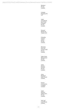 141
ADANI ESTATES PRIVATE LIMITED Standalone Financial Statements for period 01/04/2020 to 31/03/2021
Buildcon
Private
Limited
Valuable
Properties Pvt
Ltd
Adani
Township &
Real Estate
Company
Private
Limited
Swayam
Realtors &
Traders LLP
Columbia
Chrome
(India)
Private
Limited
Belvedere
Golf and
Country Club
Private
Limited
Adani Estate
Management
Private
Limited
Adani
Bramha
Synergy
Private
Limited
Alton
Buildtech
India Private
Limited
Esteem
Construction
Company
Limited
Adani
Petronet
(Dahej) Port
Private
Limited
Jade Agri
Land Private
Limited
 