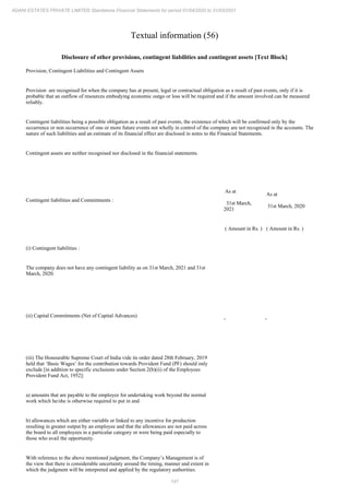 147
ADANI ESTATES PRIVATE LIMITED Standalone Financial Statements for period 01/04/2020 to 31/03/2021
Textual information (56)
Disclosure of other provisions, contingent liabilities and contingent assets [Text Block]
Provision, Contingent Liabilities and Contingent Assets
Provision are recognised for when the company has at present, legal or contractual obligation as a result of past events, only if it is
probable that an outflow of resources embodying economic outgo or loss will be required and if the amount involved can be measured
reliably.
Contingent liabilities being a possible obligation as a result of past events, the existence of which will be confirmed only by the
occurrence or non occurrence of one or more future events not wholly in control of the company are not recognised in the accounts. The
nature of such liabilities and an estimate of its financial effect are disclosed in notes to the Financial Statements.
Contingent assets are neither recognised nor disclosed in the financial statements.
Contingent liabilities and Commitments :
As at
31st March,
2021
As at
31st March, 2020
( Amount in Rs. ) ( Amount in Rs. )
(i) Contingent liabilities :
The company does not have any contingent liability as on 31st March, 2021 and 31st
March, 2020.
(ii) Capital Commitments (Net of Capital Advances)
- -
(iii) The Honourable Supreme Court of India vide its order dated 28th February, 2019
held that ‘Basic Wages’ for the contribution towards Provident Fund (PF) should only
exclude [in addition to specific exclusions under Section 2(b)(ii) of the Employees
Provident Fund Act, 1952]:
a) amounts that are payable to the employee for undertaking work beyond the normal
work which he/she is otherwise required to put in and
b) allowances which are either variable or linked to any incentive for production
resulting in greater output by an employee and that the allowances are not paid across
the board to all employees in a particular category or were being paid especially to
those who avail the opportunity.
With reference to the above mentioned judgment, the Company’s Management is of
the view that there is considerable uncertainty around the timing, manner and extent in
which the judgment will be interpreted and applied by the regulatory authorities.
 
