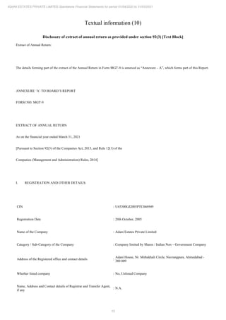 15
ADANI ESTATES PRIVATE LIMITED Standalone Financial Statements for period 01/04/2020 to 31/03/2021
Textual information (10)
Disclosure of extract of annual return as provided under section 92(3) [Text Block]
Extract of Annual Return:
The details forming part of the extract of the Annual Return in Form MGT-9 is annexed as “Annexure – A”, which forms part of this Report.
ANNEXURE ‘A’ TO BOARD’S REPORT
FORM NO. MGT-9
EXTRACT OF ANNUAL RETURN
As on the financial year ended March 31, 2021
[Pursuant to Section 92(3) of the Companies Act, 2013, and Rule 12(1) of the
Companies (Management and Administration) Rules, 2014]
I. REGISTRATION AND OTHER DETAILS:
CIN : U45300GJ2005PTC046949
Registration Date : 20th October, 2005
Name of the Company : Adani Estates Private Limited
Category / Sub-Category of the Company : Company limited by Shares / Indian Non – Government Company
Address of the Registered office and contact details :
Adani House, Nr. Mithakhali Circle, Navrangpura, Ahmedabad -
380 009
Whether listed company : No, Unlisted Company
Name, Address and Contact details of Registrar and Transfer Agent,
if any
: N.A.
 