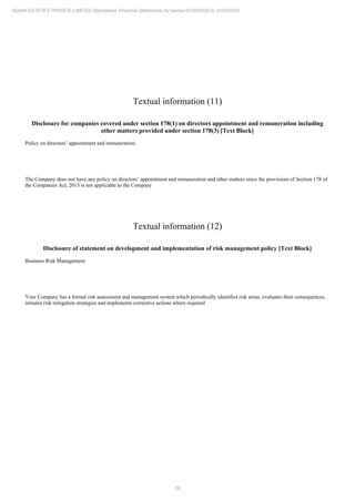 26
ADANI ESTATES PRIVATE LIMITED Standalone Financial Statements for period 01/04/2020 to 31/03/2021
Textual information (11)
Disclosure for companies covered under section 178(1) on directors appointment and remuneration including
other matters provided under section 178(3) [Text Block]
Policy on directors’ appointment and remuneration:
The Company does not have any policy on directors’ appointment and remuneration and other matters since the provisions of Section 178 of
the Companies Act, 2013 is not applicable to the Company
Textual information (12)
Disclosure of statement on development and implementation of risk management policy [Text Block]
Business Risk Management:
Your Company has a formal risk assessment and management system which periodically identifies risk areas, evaluates their consequences,
initiates risk mitigation strategies and implements corrective actions where required
 