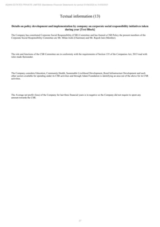 27
ADANI ESTATES PRIVATE LIMITED Standalone Financial Statements for period 01/04/2020 to 31/03/2021
Textual information (13)
Details on policy development and implementation by company on corporate social responsibility initiatives taken
during year [Text Block]
The Company has constituted Corporate Social Responsibility (CSR) Committee and has framed a CSR Policy the present members of the
Corporate Social Responsibility Committee are Mr. Milan Joshi (Chairman) and Mr. Rajesh Jain (Member).
The role and functions of the CSR Committee are in conformity with the requirements of Section 135 of the Companies Act, 2013 read with
rules made thereunder.
The Company considers Education, Community Health, Sustainable Livelihood Development, Rural Infrastructure Development and such
other sectors available for spending under its CSR activities and through Adani Foundation is identifying an area out of the above for its CSR
activities.
The Average net profit/ (loss) of the Company for last three financial years is in negative so the Company did not require to spent any
amount towards the CSR.
 