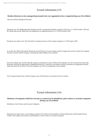29
ADANI ESTATES PRIVATE LIMITED Standalone Financial Statements for period 01/04/2020 to 31/03/2021
Textual information (15)
Details of directors or key managerial personnels who were appointed or have resigned during year [Text Block]
Directors and Key Managerial Personnel:
During the year, Mr. Madhusudana Rao Kalagarla and Mr. Laxmiprasad Choudhary resigned as Director w.e.f. 25th November, 2020 and
Mr. Milan Joshi and Mr. Rajesh Jain were appointed as an additional directors w.e.f. 25th November, 2020.
During the year under review, Mr. Krunal Jain, Company Secretary of the Company resigned w.e.f. 24th August, 2020
As on date, Mr. Milan Joshi and Mr. Rajesh Jain are the Directors of your Company and the Company does not have whole time Company
Secretary currently and the Company is searching the right candidate for the said post.
Since the Company does not fall within the category as mentioned in section 149(4) of the Companies Act, 2013 read with the rules made
thereunder requiring the appointment of Independent Directors, a statement in this Report relating to declaration by Independent Director
under sub-section (6) of section 149 of the Companies Act, 2013 is not applicable to the Company.
Your Company being Private Limited Company, none of the Directors are required to retire by rotation.
Textual information (16)
Disclosure of companies which have become or ceased to be its subsidiaries, joint ventures or associate companies
during year [Text Block]
Subsidiaries, Joint Ventures and Associate Companies:
During the year under review, your Company continues to be wholly owned subsidiary of Adani Infrastructure and Developers Private
Limited. The Company does not have any Subsidiaries or Joint venture or Associate Companies
 
