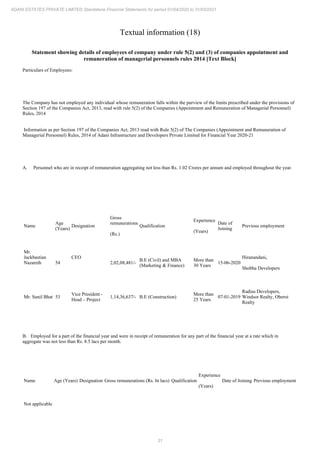 31
ADANI ESTATES PRIVATE LIMITED Standalone Financial Statements for period 01/04/2020 to 31/03/2021
Textual information (18)
Statement showing details of employees of company under rule 5(2) and (3) of companies appointment and
remuneration of managerial personnels rules 2014 [Text Block]
Particulars of Employees:
The Company has not employed any individual whose remuneration falls within the purview of the limits prescribed under the provisions of
Section 197 of the Companies Act, 2013, read with rule 5(2) of the Companies (Appointment and Remuneration of Managerial Personnel)
Rules, 2014
Information as per Section 197 of the Companies Act, 2013 read with Rule 5(2) of The Companies (Appointment and Remuneration of
Managerial Personnel) Rules, 2014 of Adani Infrastructure and Developers Private Limited for Financial Year 2020-21
A. Personnel who are in receipt of remuneration aggregating not less than Rs. 1.02 Crores per annum and employed throughout the year.
Name
Age
(Years)
Designation
Gross
remunerations
(Rs.)
Qualification
Experience
(Years)
Date of
Joining
Previous employment
Mr.
Jackbastian
Nazareth 54
CEO
2,02,08,481/-
B.E (Civil) and MBA
(Marketing & Finance)
More than
30 Years
15-06-2020
Hiranandani,
Shobha Developers
Mr. Sunil Bhat 53
Vice President -
Head – Project
1,14,36,637/- B.E (Construction)
More than
25 Years
07-01-2019
Radius Developers,
Windsor Realty, Oberoi
Realty
B. Employed for a part of the financial year and were in receipt of remuneration for any part of the financial year at a rate which in
aggregate was not less than Rs. 8.5 lacs per month.
Name Age (Years) Designation Gross remunerations (Rs. In lacs) Qualification
Experience
(Years)
Date of Joining Previous employment
Not applicable
 