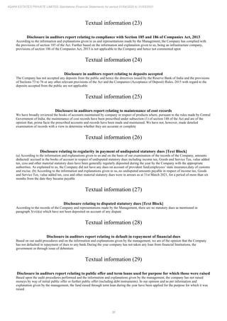 36
ADANI ESTATES PRIVATE LIMITED Standalone Financial Statements for period 01/04/2020 to 31/03/2021
Textual information (23)
Disclosure in auditors report relating to compliance with Section 185 and 186 of Companies Act, 2013
According to the information and explanations given to us and representations made by the Management, the Company has complied with
the provisions of section 185 of the Act. Further based on the information and explanation given to us, being an infrastructure company,
provisions of section 186 of the Companies Act, 2013 is not applicable to the Company and hence not commented upon
Textual information (24)
Disclosure in auditors report relating to deposits accepted
The Company has not accepted any deposits from the public and hence the directives issued by the Reserve Bank of India and the provisions
of Sections 73 to 76 or any other relevant provisions of the Act and the Companies (Acceptance of Deposit) Rules, 2015 with regard to the
deposits accepted from the public are not applicable
Textual information (25)
Disclosure in auditors report relating to maintenance of cost records
We have broadly reviewed the books of accounts maintained by company in respect of products where, pursuant to the rules made by Central
Government of India, the maintenance of cost records have been prescribed under subsection (1) of section 148 of the Act and are of the
opinion that, prima facie the prescribed accounts and records have been made and maintained. We have not, however, made detailed
examination of records with a view to determine whether they are accurate or complete
Textual information (26)
Disclosure relating to regularity in payment of undisputed statutory dues [Text Block]
(a) According to the information and explanations given to us and on the basis of our examination of the records of the Company, amounts
deducted/ accrued in the books of account in respect of undisputed statutory dues including income tax, Goods and Service Tax, value added
tax, cess and other material statutory dues have been generally regularly deposited during the year by the Company with the appropriate
authorities. As explained to us, the Company did not have any dues on account of provident fund,employees’ state insurance,duty of customs
and excise. (b) According to the information and explanations given to us, no undisputed amounts payable in respect of income tax, Goods
and Service Tax, value added tax, cess and other material statutory dues were in arrears as at 31st March 2021, for a period of more than six
months from the date they became payable
Textual information (27)
Disclosure relating to disputed statutory dues [Text Block]
According to the records of the Company and representations made by the Management, there are no statutory dues as mentioned in
paragraph 3(vii)(a) which have not been deposited on account of any dispute
Textual information (28)
Disclosure in auditors report relating to default in repayment of financial dues
Based on our audit procedures and on the information and explanations given by the management, we are of the opinion that the Company
has not defaulted in repayment of dues to any bank.During the year company has not taken any loan from financial Institutions, the
government or through issue of debenture
Textual information (29)
Disclosure in auditors report relating to public offer and term loans used for purpose for which those were raised
Based upon the audit procedures performed and the information and explanations given by the management, the company has not raised
moneys by way of initial public offer or further public offer (including debt instruments). In our opinion and as per information and
explanation given by the management, the fund raised through term loan during the year have been applied for the purpose for which it was
raised
 