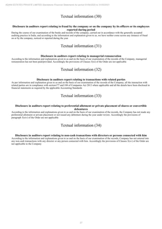 37
ADANI ESTATES PRIVATE LIMITED Standalone Financial Statements for period 01/04/2020 to 31/03/2021
Textual information (30)
Disclosure in auditors report relating to fraud by the company or on the company by its officers or its employees
reported during period
During the course of our examination of the books and records of the company, carried out in accordance with the generally accepted
auditing practice in India, and according to the information and explanation given to us, we have neither come across any instance of fraud
on or by the company, noticed or reported during the year
Textual information (31)
Disclosure in auditors report relating to managerial remuneration
According to the information and explanations given to us and on the basis of our examination of the records of the Company, managerial
remuneration has not been paid/provided. Accordingly the provisions of Clauses 3(xi) of the Order are not applicable
Textual information (32)
Disclosure in auditors report relating to transactions with related parties
As per information and explanation given to us and on the basis of our examination of the records of the Company, all the transaction with
related parties are in compliance with section177 and 188 of Companies Act 2013 where applicable and all the details have been disclosed in
financial statements as required by the applicable Accounting Standards
Textual information (33)
Disclosure in auditors report relating to preferential allotment or private placement of shares or convertible
debentures
According to the information and explanations given to us and on the basis of our examination of the records, the Company has not made any
preferential allotment or private placement or not issued any debenture during the year under review. Accordingly the provisions of
paragraph 3(xiv) of the Order are not applicable
Textual information (34)
Disclosure in auditors report relating to non-cash transactions with directors or persons connected with him
According to the information and explanations given to us and on the basis of our examination of the records, Company has not entered into
any non-cash transactions with any director or any person connected with him. Accordingly the provisions of Clauses 3(xv) of the Order are
not applicable to the Company
 