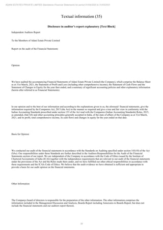 38
ADANI ESTATES PRIVATE LIMITED Standalone Financial Statements for period 01/04/2020 to 31/03/2021
Textual information (35)
Disclosure in auditor’s report explanatory [Text Block]
Independent Auditors Report
To the Members of Adani Estate Private Limited
Report on the audit of the Financial Statements
Opinion
We have audited the accompanying Financial Statements of Adani Estate Private Limited (the Company), which comprise the Balance Sheet
as at 31st March, 2021, the Statement of Profit and Loss (including other comprehensive income), the Statement of Cash Flows and the
Statement of Changes in Equity for the year then ended, and a summary of significant accounting policies and other explanatory information
(herein after referred to as Financial Statements).
In our opinion and to the best of our information and according to the explanations given to us, the aforesaid financial statements, give the
information required by the Companies Act, 2013 (the Act) in the manner so required and give a true and fair view in conformity with the
Indian Accounting Standards prescribed under section 133 of the Act read with the Companies (Indian Accounting Standards) Rules, 2015,
as amended, (Ind AS) and other accounting principles generally accepted in India, of the state of affairs of the Company as at 31st March,
2021, and its profit, total comprehensive income, its cash flows and changes in equity for the year ended on that date.
Basis for Opinion
We conducted our audit of the financial statements in accordance with the Standards on Auditing specified under section 143(10) of the Act
(SAs). Our responsibilities under those Standards are further described in the Auditors Responsibilities for the Audit of the Financial
Statements section of our report. We are independent of the Company in accordance with the Code of Ethics issued by the Institute of
Chartered Accountants of India (ICAI) together with the independence requirements that are relevant to our audit of the financial statements
under the provisions of the Act and the Rules made there under, and we have fulfilled our other ethical responsibilities in accordance with
these requirements and the ICAIs Code of Ethics. We believe that the audit evidence we have obtained is sufficient and appropriate to
provide a basis for our audit opinion on the financial statements.
Other Information
The Companys board of directors is responsible for the preparation of the other information. The other information comprises the
information included in the Management Discussion and Analysis, Boards Report including Annexures to Boards Report, but does not
include the financial statements and our auditors report thereon.
 