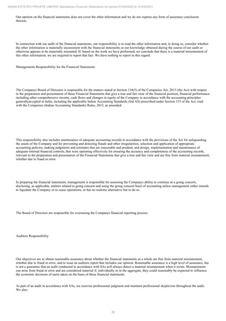 39
ADANI ESTATES PRIVATE LIMITED Standalone Financial Statements for period 01/04/2020 to 31/03/2021
Our opinion on the financial statements does not cover the other information and we do not express any form of assurance conclusion
thereon.
In connection with our audit of the financial statements, our responsibility is to read the other information and, in doing so, consider whether
the other information is materially inconsistent with the financial statements or our knowledge obtained during the course of our audit or
otherwise appears to be materially misstated. If, based on the work we have performed, we conclude that there is a material misstatement of
this other information, we are required to report that fact. We have nothing to report in this regard.
Managements Responsibility for the Financial Statements
The Companys Board of Directors is responsible for the matters stated in Section 134(5) of the Companies Act, 2013 (the Act) with respect
to the preparation and presentation of these Financial Statements that give a true and fair view of the financial position, financial performance
including other comprehensive income, cash flows and changes in equity of the Company in accordance with the accounting principles
generallyaccepted in India, including the applicable Indian Accounting Standards (Ind AS) prescribed under Section 133 of the Act, read
with the Companies (Indian Accounting Standards) Rules, 2015, as amended.
This responsibility also includes maintenance of adequate accounting records in accordance with the provisions of the Act for safeguarding
the assets of the Company and for preventing and detecting frauds and other irregularities; selection and application of appropriate
accounting policies; making judgments and estimates that are reasonable and prudent; and design, implementation and maintenance of
adequate internal financial controls, that were operating effectively for ensuring the accuracy and completeness of the accounting records,
relevant to the preparation and presentation of the Financial Statements that give a true and fair view and are free from material misstatement,
whether due to fraud or error.
In preparing the financial statements, management is responsible for assessing the Companys ability to continue as a going concern,
disclosing, as applicable, matters related to going concern and using the going concern basis of accounting unless management either intends
to liquidate the Company or to cease operations, or has no realistic alternative but to do so.
The Board of Directors are responsible for overseeing the Companys financial reporting process.
Auditors Responsibility
Our objectives are to obtain reasonable assurance about whether the financial statements as a whole are free from material misstatement,
whether due to fraud or error, and to issue an auditors report that includes our opinion. Reasonable assurance is a high level of assurance, but
is not a guarantee that an audit conducted in accordance with SAs will always detect a material misstatement when it exists. Misstatements
can arise from fraud or error and are considered material if, individually or in the aggregate, they could reasonably be expected to influence
the economic decisions of users taken on the basis of these financial statements.
As part of an audit in accordance with SAs, we exercise professional judgment and maintain professional skepticism throughout the audit.
We also:
 