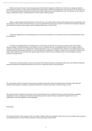 40
ADANI ESTATES PRIVATE LIMITED Standalone Financial Statements for period 01/04/2020 to 31/03/2021
Identify and assess the risks of material misstatement of the financial statements, whether due to fraud or error, design and perform
audit procedures responsive to those risks, and obtain audit evidence that is sufficient and appropriate to provide a basis for our opinion. The
risk of not detecting a material misstatement resulting from fraud is higher than for one resulting from error, as fraud may involve collusion,
forgery, intentional omissions, misrepresentations, or the override of internal control.
Obtain an understanding of internal financial controls relevant to the audit in order to design audit procedures that are appropriate in the
circumstances. Under section 143(3)(i) of the Act, we are also responsible for expressing our opinion on whether the Company has adequate
internal financial controls system in place and the operating effectiveness of such controls.
Evaluate the appropriateness of accounting policies used and the reasonableness of accounting estimates and related disclosures made
by management.
Conclude on the appropriateness of managements use of the going concern basis of accounting and, based on the audit evidence
obtained, whether a material uncertainty exists related to events or conditions that may cast significant doubt on the Companys ability to
continue as a going concern. If we conclude that a material uncertainty exists, we are required to draw attention in our auditors report to the
related disclosures in the financial statements or, if such disclosures are inadequate, to modify our opinion. Our conclusions are based on the
audit evidence obtained up to the date of our auditors report. However, future events or conditions may cause the Company to cease to
continue as a going concern.
Evaluate the overall presentation, structure and content of the financial statements, including the disclosures, and whether the financial
statements represent the underlying transactions and events in a manner that achieves fair presentation.
We communicate with those charged with governance regarding, among other matters, the planned scope and timing of the audit and
significant audit findings, including any significant deficiencies in internal control that we identify during our audit.
We also provide those charged with governance with a statement that we have complied with relevant ethical requirements regarding
independence, and to communicate with them all relationships and other matters that may reasonably be thought to bear on our
independence, and where applicable, related safeguards.
Other Matter
The financial statement of the company for the year ended 31stMarch, 2020 were audited by another firm (or firm of auditors) who expressed
an unmodified opinion on those financial statements in their report dated 23rd July,2020.
 