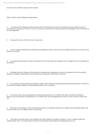 41
ADANI ESTATES PRIVATE LIMITED Standalone Financial Statements for period 01/04/2020 to 31/03/2021
Our report is not modified in respect of above matters.
Report on Other Legal and Regulatory Requirements
1. As required by the Companies (Auditors Report) Order, 2016 (the Order) issued by the Central Government of India in terms of
sub-section (11) of section 143 of the Act, we give in Annexure A statement on the matters specified in the paragraph 3 and 4 of the Order, to
the extent applicable.
2. As required by section 143(3) of the Act, we report that:
a. we have sought and obtained all the information and explanations which to the best of our knowledge and belief were necessary for the
purposes of our audit;
b. in our opinion proper books of account as required by law have been kept by the Company so far as it appears from our examination of
those books;
c. the Balance Sheet, the Statement of Profit and Loss (including other comprehensive income), the Statement of Cash Flows and the
Statement of Changes in Equity dealt with by this Report are in agreement with the books of account;
d. in our opinion, the aforesaid Financial Statements comply with the Indian Accounting Standards specified under Section 133 of the Act,
read with the Companies (Indian Accounting Standards) Rules, 2015, as amended;
e. on the basis of the written representations received from the directors as on 31st March, 2021 taken on record by the Board of
Directors, none of the directors is disqualified as on 31st March, 2021 from being appointed as a director in terms of Section 164(2) of the
Act;
f. With respect to the adequacy of the internal financial controls over financial reporting of the Company and the operating effectiveness
of such controls, refer to our separate report in Annexure B;
g. with respect to the other matters to be included in the Auditors Report in accordance with Rule 11 of the Companies (Audit and
Auditors) Rules, 2014, in our opinion and to the best of our information and according to the explanations given to us:
 