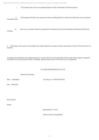 42
ADANI ESTATES PRIVATE LIMITED Standalone Financial Statements for period 01/04/2020 to 31/03/2021
i. The Company does not have any pending litigations which would impact its financial position;
ii. The Company did not have any long-term contracts including derivative contracts for which there were any material
foreseeable losses.
iii. There were no amounts which were required to be transferred to the Investor Education and Protection Fund by the
Company.
3. With respect to the matters to be included in the Auditors Report in accordance with the requirements of section 197(16) of the Act, as
amended:
According to the information and explanations given to us and on the basis of our examination of the records of the Company, managerial
remuneration has not been paid /provided. Accordingly, reporting under section 197(16) of the Act is not applicable.
For, SHAH DHANDHARIA & CO LLP
Chartered Accountants
Place: Ahmedabad Firm Reg. No. 118707W/W100724
Date: 09/06/2021
Karan Amlani
Partner
Membership No. 193557
UDIN 21193557AAAADA8683
 