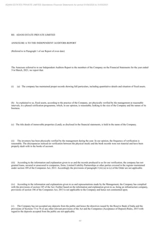 44
ADANI ESTATES PRIVATE LIMITED Standalone Financial Statements for period 01/04/2020 to 31/03/2021
RE: ADANI ESTATE PRIVATE LIMITED
ANNEXURE A TO THE INDEPENDENT AUDITORS REPORT
(Referred to in Paragraph 1 of our Report of even date)
The Annexure referred to in our Independent Auditors Report to the members of the Company on the Financial Statements for the year ended
31st March, 2021, we report that:
(i) (a) The company has maintained proper records showing full particulars, including quantitative details and situation of fixed assets.
(b) As explained to us, fixed assets, according to the practice of the Company, are physically verified by the management at reasonable
intervals, in a phased verification programme, which, in our opinion, is reasonable, looking to the size of the Company and the nature of its
business.
(c) The title deeds of immovable properties (Land), as disclosed in the financial statements, is held in the name of the Company.
(ii) The inventory has been physically verified by the management during the year. In our opinion, the frequency of verification is
reasonable. The discrepancies noticed on verification between the physical stocks and the book records were not material and have been
properly dealt with in the books of account.
(iii) According to the information and explanation given to us and the records produced to us for our verification, the company has not
granted loans, secured or unsecured to companies, firms, Limited Liability Partnerships or other parties covered in the register maintained
under section 189 of the Companies Act, 2013. Accordingly the provisions of paragraph 3 (iii) (a) to (c) of the Order are not applicable.
(iv) According to the information and explanations given to us and representations made by the Management, the Company has complied
with the provisions of section 185 of the Act. Further based on the information and explanation given to us, being an infrastructure company,
provisions of section 186 of the Companies Act, 2013 is not applicable to the Company and hence not commented upon.
(v) The Company has not accepted any deposits from the public and hence the directives issued by the Reserve Bank of India and the
provisions of Sections 73 to 76 or any other relevant provisions of the Act and the Companies (Acceptance of Deposit) Rules, 2015 with
regard to the deposits accepted from the public are not applicable.
 
