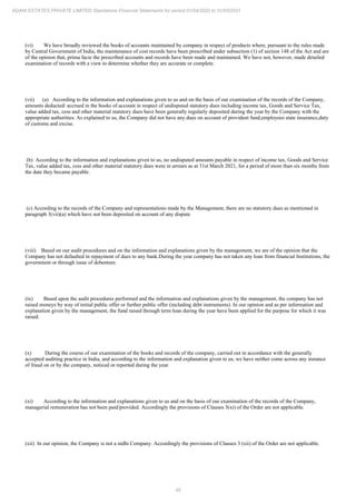 45
ADANI ESTATES PRIVATE LIMITED Standalone Financial Statements for period 01/04/2020 to 31/03/2021
(vi) We have broadly reviewed the books of accounts maintained by company in respect of products where, pursuant to the rules made
by Central Government of India, the maintenance of cost records have been prescribed under subsection (1) of section 148 of the Act and are
of the opinion that, prima facie the prescribed accounts and records have been made and maintained. We have not, however, made detailed
examination of records with a view to determine whether they are accurate or complete.
(vii) (a) According to the information and explanations given to us and on the basis of our examination of the records of the Company,
amounts deducted/ accrued in the books of account in respect of undisputed statutory dues including income tax, Goods and Service Tax,
value added tax, cess and other material statutory dues have been generally regularly deposited during the year by the Company with the
appropriate authorities. As explained to us, the Company did not have any dues on account of provident fund,employees state insurance,duty
of customs and excise.
(b) According to the information and explanations given to us, no undisputed amounts payable in respect of income tax, Goods and Service
Tax, value added tax, cess and other material statutory dues were in arrears as at 31st March 2021, for a period of more than six months from
the date they became payable.
(c) According to the records of the Company and representations made by the Management, there are no statutory dues as mentioned in
paragraph 3(vii)(a) which have not been deposited on account of any dispute
(viii) Based on our audit procedures and on the information and explanations given by the management, we are of the opinion that the
Company has not defaulted in repayment of dues to any bank.During the year company has not taken any loan from financial Institutions, the
government or through issue of debenture.
(ix) Based upon the audit procedures performed and the information and explanations given by the management, the company has not
raised moneys by way of initial public offer or further public offer (including debt instruments). In our opinion and as per information and
explanation given by the management, the fund raised through term loan during the year have been applied for the purpose for which it was
raised.
(x) During the course of our examination of the books and records of the company, carried out in accordance with the generally
accepted auditing practice in India, and according to the information and explanation given to us, we have neither come across any instance
of fraud on or by the company, noticed or reported during the year.
(xi) According to the information and explanations given to us and on the basis of our examination of the records of the Company,
managerial remuneration has not been paid/provided. Accordingly the provisions of Clauses 3(xi) of the Order are not applicable.
(xii) In our opinion, the Company is not a nidhi Company. Accordingly the provisions of Clauses 3 (xii) of the Order are not applicable.
 
