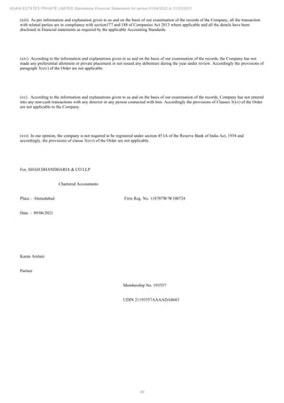 46
ADANI ESTATES PRIVATE LIMITED Standalone Financial Statements for period 01/04/2020 to 31/03/2021
(xiii) As per information and explanation given to us and on the basis of our examination of the records of the Company, all the transaction
with related parties are in compliance with section177 and 188 of Companies Act 2013 where applicable and all the details have been
disclosed in financial statements as required by the applicable Accounting Standards.
(xiv) According to the information and explanations given to us and on the basis of our examination of the records, the Company has not
made any preferential allotment or private placement or not issued any debenture during the year under review. Accordingly the provisions of
paragraph 3(xiv) of the Order are not applicable.
(xv) According to the information and explanations given to us and on the basis of our examination of the records, Company has not entered
into any non-cash transactions with any director or any person connected with him. Accordingly the provisions of Clauses 3(xv) of the Order
are not applicable to the Company.
(xvi) In our opinion, the company is not required to be registered under section 45 IA of the Reserve Bank of India Act, 1934 and
accordingly, the provisions of clause 3(xvi) of the Order are not applicable.
For, SHAH DHANDHARIA & CO LLP
Chartered Accountants
Place : Ahmedabad Firm Reg. No. 118707W/W100724
Date : 09/06/2021
Karan Amlani
Partner
Membership No. 193557
UDIN 21193557AAAADA8683
 