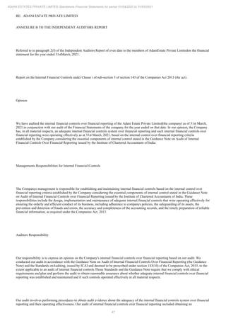 47
ADANI ESTATES PRIVATE LIMITED Standalone Financial Statements for period 01/04/2020 to 31/03/2021
RE: ADANI ESTATE PRIVATE LIMITED
ANNEXURE B TO THE INDEPENDENT AUDITORS REPORT
Referred to in paragraph 2(f) of the Independent Auditors Report of even date to the members of AdaniEstate Private Limitedon the financial
statement for the year ended 31stMarch, 2021.
Report on the Internal Financial Controls under Clause i of sub-section 3 of section 143 of the Companies Act 2013 (the act).
Opinion
We have audited the internal financial controls over financial reporting of the Adani Estate Private Limited(the company) as of 31st March,
2021 in conjunction with our audit of the Financial Statements of the company for the year ended on that date. In our opinion, the Company
has, in all material respects, an adequate internal financial controls system over financial reporting and such internal financial controls over
financial reporting were operating effectively as at 31st March, 2021, based on the internal control over financial reporting criteria
established by the Company considering the essential components of internal control stated in the Guidance Note on Audit of Internal
Financial Controls Over Financial Reporting issued by the Institute of Chartered Accountants of India.
Managements Responsibilities for Internal Financial Controls
The Companys management is responsible for establishing and maintaining internal financial controls based on the internal control over
financial reporting criteria established by the Company considering the essential components of internal control stated in the Guidance Note
on Audit of Internal Financial Controls over Financial Reporting issued by the Institute of Chartered Accountants of India. These
responsibilities include the design, implementation and maintenance of adequate internal financial controls that were operating effectively for
ensuring the orderly and efficient conduct of its business, including adherence to companys policies, the safeguarding of its assets, the
prevention and detection of frauds and errors, the accuracy and completeness of the accounting records, and the timely preparation of reliable
financial information, as required under the Companies Act, 2013.
Auditors Responsibility
Our responsibility is to express an opinion on the Company's internal financial controls over financial reporting based on our audit. We
conducted our audit in accordance with the Guidance Note on Audit of Internal Financial Controls Over Financial Reporting (the Guidance
Note) and the Standards onAuditing, issued by ICAI and deemed to be prescribed under section 143(10) of the Companies Act, 2013, to the
extent applicable to an audit of internal financial controls.Those Standards and the Guidance Note require that we comply with ethical
requirements and plan and perform the audit to obtain reasonable assurance about whether adequate internal financial controls over financial
reporting was established and maintained and if such controls operated effectively in all material respects.
Our audit involves performing procedures to obtain audit evidence about the adequacy of the internal financial controls system over financial
reporting and their operating effectiveness. Our audit of internal financial controls over financial reporting included obtaining an
 