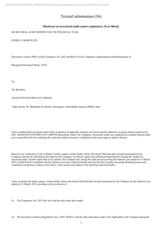 50
ADANI ESTATES PRIVATE LIMITED Standalone Financial Statements for period 01/04/2020 to 31/03/2021
Textual information (36)
Disclosure in secretarial audit report explanatory [Text Block]
SECRETARIAL AUDIT REPORT FOR THE FINANCIAL YEAR
ENDED 31 MARCH 2021
[Pursuant to section 204(1) of the Companies Act, 2013 and Rule 9 of the Companies (Appointment and Remuneration of
Managerial Personnel) Rules, 2014]
To,
The Members,
ADANI ESTATES PRIVATE LIMITED
Adani House, Nr. Mithakhali Six Roads, Navrangura, Ahmedabad, Gujarat-380009, India
I have conducted the secretarial audit of the compliance of applicable statutory provisions and the adherence to good corporate practices by
M/S. ADANI ESTATES PRIVATE LIMITED (hereinafter called ‘the Company). Secretarial Audit was conducted in a manner that provided
me a reasonable basis for evaluating the corporate conducts/statutory compliances and expressing my opinion thereon.
Based on my verification of the Company’s books, papers, minute books, forms and returns filed and other records maintained by the
Company and also the information provided by the Company, its officers, agents and authorized representatives during the conduct of
secretarial audit, I hereby report that in my opinion, the Company has, during the audit period covering the financial year ended on 31 March,
2021 (‘Audit Period’) complied with the statutory provisions listed hereunder and also that the Company has proper Board-processes and
compliance-mechanism in place to the extent, in the manner and subject to the reporting made hereinafter:
I have examined the books, papers, minute books, forms and returns filed and other records maintained by the Company for the financial year
ended on 31 March, 2021 according to the provisions of:
(i) The Companies Act, 2013 (the Act) and the rules made there under;
(ii) The Securities Contracts (Regulation) Act, 1956 (‘SCRA’) and the rules made there under; (Not Applicable to the Company during the
 