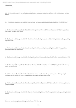 51
ADANI ESTATES PRIVATE LIMITED Standalone Financial Statements for period 01/04/2020 to 31/03/2021
Audit Period)
(iii) The Depositories Act, 1996 and the Regulations and Bye-laws framed there under; (Not Applicable to the Company during the Audit
Period).
(iv) The following Regulations and Guidelines prescribed under the Securities and Exchange Board of India Act,1992 (‘SEBI Act’): —
a. The Securities and Exchange Board of India (Substantial Acquisition of Shares and Takeovers) Regulations, 2011; (Not Applicable to
the Company during the Audit Period)
b. The Securities and Exchange Board of India (Prohibition of Insider Trading) Regulations, 1992; (Not Applicable to the Company during
the Audit Period)
c. The Securities and Exchange Board of India (Issue of Capital and Disclosure Requirements) Regulations, 2009 (Not applicable to
theCompany during the Audit Period);
d. The Securities and Exchange Board of India (Employee Stock Option Scheme and Employee Stock Purchase Scheme) Guidelines, 1999;
e. The Securities and Exchange Board of India (Issue and Listing of Debt Securities) Regulations, 2008; (Not applicable to the Company
during the Audit Period)
f. The Securities and Exchange Board of India (Registrars to an Issue and Share Transfer Agents) Regulations, 1993 regarding the
Companies Act and dealing with client; (Not applicable to the Company during the Audit Period)
g. The Securities and Exchange Board of India (Delisting of Equity Shares) Regulations, 2009; (Not applicable to the Company during the
Audit Period); and
h. The Securities and Exchange Board of India (Buyback of Securities) Regulations, 1998; (Not applicable to the Company during the Audit
Period).
I have also examined compliance with the applicable clauses of the following:
 