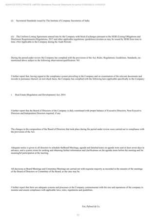 52
ADANI ESTATES PRIVATE LIMITED Standalone Financial Statements for period 01/04/2020 to 31/03/2021
(i) Secretarial Standards issued by The Institute of Company Secretaries of India
(ii) The Uniform Listing Agreement entered into by the Company with Stock Exchanges pursuant to the SEBI (Listing Obligations and
Disclosure Requirements) Regulations, 2015 and other applicable regulations /guidelines/circulars as may be issued by SEBI from time to
time. (Not Applicable to the Company during the Audit Period)
During the period under review the Company has complied with the provisions of the Act, Rules, Regulations, Guidelines, Standards, etc.
mentioned above subject to the following observations/qualification: Nil
I further report that, having regard to the compliance system prevailing in the Company and on examination of the relevant documents and
records in pursuance thereof, on test-check basis, the Company has complied with the following laws applicable specifically to the Company:
i. Real Estate (Regulation and Development) Act, 2016
I further report that the Board of Directors of the Company is duly constituted with proper balance of Executive Directors, Non-Executive
Directors and Independent Directors required, if any.
The changes in the composition of the Board of Directors that took place during the period under review were carried out in compliance with
the provisions of the Act.
Adequate notice is given to all directors to schedule theBoard Meetings, agenda and detailed notes on agenda were sent at least seven days in
advance, and a system exists for seeking and obtaining further information and clarifications on the agenda items before the meeting and for
meaningful participation at the meeting.
All decisions at Board Meetings and Committee Meetings are carried out with requisite majority as recorded in the minutes of the meetings
of the Board of Directors or Committee of the Board, as the case may be.
I further report that there are adequate systems and processes in the Company commensurate with the size and operations of the company to
monitor and ensure compliance with applicable laws, rules, regulations and guidelines.
For, Paliwal & Co.
 