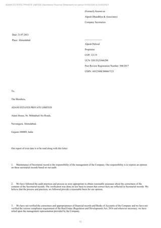53
ADANI ESTATES PRIVATE LIMITED Standalone Financial Statements for period 01/04/2020 to 31/03/2021
Date: 21.07.2021
Place: Ahmedabad
(Formerly Known as
Alpesh Dhandhlya & Associates)
Company Secretaries
______________
Alpesh Paliwal
Proprietor
COP: 12119
UCN: I2013GJ1046200
Peer Review Registration Number: 508/2017
UDIN: A032500C000667123
To,
The Members,
ADANI ESTATES PRIVATE LIMITED
Adani House, Nr. Mithakhali Six Roads,
Navrangura, Ahmedabad,
Gujarat-380009, India
Our report of even date is to be read along with this letter:
1. Maintenance of Secretarial record is the responsibility of the management of the Company. Our responsibility is to express an opinion
on these secretarial records based on our audit.
2. We have followed the audit practices and process as were appropriate to obtain reasonable assurance about the correctness of the
contents of the Secretarial records. The verification was done on test basis to ensure that correct facts are reflected in Secretarial records. We
believe that the process and practices, we followed provide a reasonable basis for our opinion.
3. We have not verified the correctness and appropriateness of financial records and Books of Accounts of the Company and we have not
verified the various compliance requirement of the Real Estate (Regulation and Development) Act, 2016 and wherever necessary, we have
relied upon the management representation provided by the Company.
 