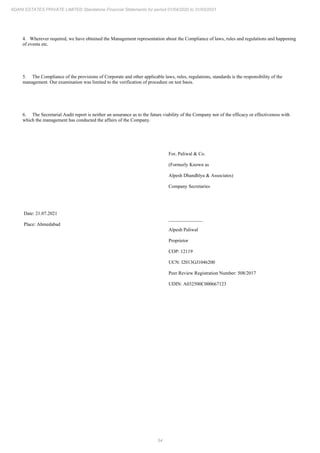 54
ADANI ESTATES PRIVATE LIMITED Standalone Financial Statements for period 01/04/2020 to 31/03/2021
4. Wherever required, we have obtained the Management representation about the Compliance of laws, rules and regulations and happening
of events etc.
5. The Compliance of the provisions of Corporate and other applicable laws, rules, regulations, standards is the responsibility of the
management. Our examination was limited to the verification of procedure on test basis.
6. The Secretarial Audit report is neither an assurance as to the future viability of the Company nor of the efficacy or effectiveness with
which the management has conducted the affairs of the Company.
Date: 21.07.2021
Place: Ahmedabad
For, Paliwal & Co.
(Formerly Known as
Alpesh Dhandhlya & Associates)
Company Secretaries
______________
Alpesh Paliwal
Proprietor
COP: 12119
UCN: I2013GJ1046200
Peer Review Registration Number: 508/2017
UDIN: A032500C000667123
 