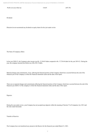 6
ADANI ESTATES PRIVATE LIMITED Standalone Financial Statements for period 01/04/2020 to 31/03/2021
Profit or (Loss) After tax 318.05 (697.39)
Dividend:
Directors do not recommend any dividend on equity shares for the year under review.
The State of Companys affairs:
In the year 2020-21, the Companys sales income was Rs. 12,186.83 lakhs compared to Rs. 17,724.46 lakhs for the year 2019-21. During the
year, the company incurred loss before tax of Rs.392.13 lakhs.
Material changes and commitments, if any, affecting the financial position of the Company which have occurred between the end of the
financial year of the Company to which the financial statements relate and the date of the report:
There are no material changes and commitments affecting the financial position of the Company which have occurred between the end of the
financial year 2020-21 of the company to which the financial statements relate and the date of this report.
Deposits:
During the year under review, your Company has not accepted any deposits within the meaning of Section 73 of Companies Act, 2013 and
the rules made thereunder.
Transfer to Reserves
The Company have not transferred any amount to the Reserve for the financial year ended March 31, 2021.
 