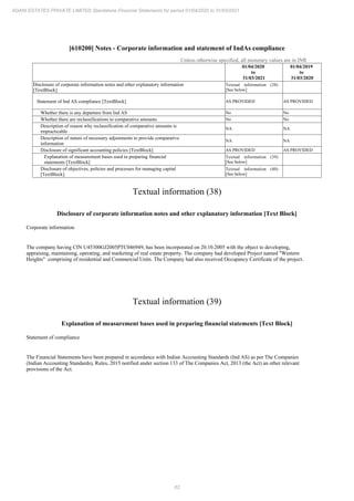 62
ADANI ESTATES PRIVATE LIMITED Standalone Financial Statements for period 01/04/2020 to 31/03/2021
[610200] Notes - Corporate information and statement of IndAs compliance
Unless otherwise specified, all monetary values are in INR
01/04/2020
to
31/03/2021
01/04/2019
to
31/03/2020
Disclosure of corporate information notes and other explanatory information
[TextBlock]
Textual information (38)
[See below]
Statement of Ind AS compliance [TextBlock] AS PROVIDED AS PROVIDED
Whether there is any departure from Ind AS No No
Whether there are reclassifications to comparative amounts No No
Description of reason why reclassification of comparative amounts is
impracticable
NA NA
Description of nature of necessary adjustments to provide comparative
information
NA NA
Disclosure of significant accounting policies [TextBlock] AS PROVIDED AS PROVIDED
Explanation of measurement bases used in preparing financial
statements [TextBlock]
Textual information (39)
[See below]
Disclosure of objectives, policies and processes for managing capital
[TextBlock]
Textual information (40)
[See below]
Textual information (38)
Disclosure of corporate information notes and other explanatory information [Text Block]
Corporate information
The company having CIN U45300GJ2005PTC046949, has been incorporated on 20.10.2005 with the object to developing,
appraising, maintaining, operating, and marketing of real estate property. The company had developed Project named "Western
Heights" comprising of residential and Commercial Units. The Company had also received Occupancy Certificate of the project.
Textual information (39)
Explanation of measurement bases used in preparing financial statements [Text Block]
Statement of compliance
The Financial Statements have been prepared in accordance with Indian Accounting Standards (Ind AS) as per The Companies
(Indian Accounting Standards), Rules, 2015 notified under section 133 of The Companies Act, 2013 (the Act) an other relevant
provisions of the Act.
 