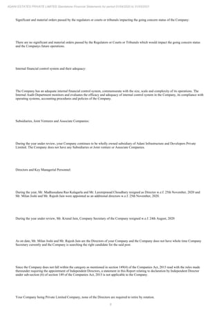 8
ADANI ESTATES PRIVATE LIMITED Standalone Financial Statements for period 01/04/2020 to 31/03/2021
Significant and material orders passed by the regulators or courts or tribunals impacting the going concern status of the Company:
There are no significant and material orders passed by the Regulators or Courts or Tribunals which would impact the going concern status
and the Companys future operations.
Internal financial control system and their adequacy:
The Company has an adequate internal financial control system, commensurate with the size, scale and complexity of its operations. The
Internal Audit Department monitors and evaluates the efficacy and adequacy of internal control system in the Company, its compliance with
operating systems, accounting procedures and policies of the Company.
Subsidiaries, Joint Ventures and Associate Companies:
During the year under review, your Company continues to be wholly owned subsidiary of Adani Infrastructure and Developers Private
Limited. The Company does not have any Subsidiaries or Joint venture or Associate Companies.
Directors and Key Managerial Personnel:
During the year, Mr. Madhusudana Rao Kalagarla and Mr. Laxmiprasad Choudhary resigned as Director w.e.f. 25th November, 2020 and
Mr. Milan Joshi and Mr. Rajesh Jain were appointed as an additional directors w.e.f. 25th November, 2020.
During the year under review, Mr. Krunal Jain, Company Secretary of the Company resigned w.e.f. 24th August, 2020
As on date, Mr. Milan Joshi and Mr. Rajesh Jain are the Directors of your Company and the Company does not have whole time Company
Secretary currently and the Company is searching the right candidate for the said post.
Since the Company does not fall within the category as mentioned in section 149(4) of the Companies Act, 2013 read with the rules made
thereunder requiring the appointment of Independent Directors, a statement in this Report relating to declaration by Independent Director
under sub-section (6) of section 149 of the Companies Act, 2013 is not applicable to the Company.
Your Company being Private Limited Company, none of the Directors are required to retire by rotation.
 