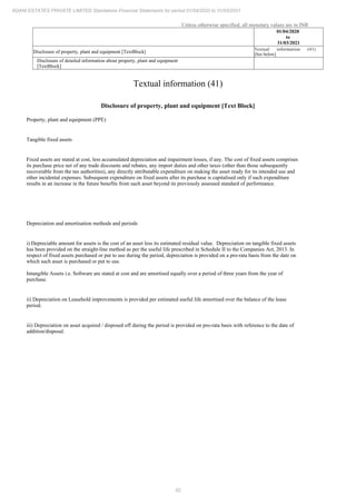 82
ADANI ESTATES PRIVATE LIMITED Standalone Financial Statements for period 01/04/2020 to 31/03/2021
Unless otherwise specified, all monetary values are in INR
01/04/2020
to
31/03/2021
Disclosure of property, plant and equipment [TextBlock]
Textual information (41)
[See below]
Disclosure of detailed information about property, plant and equipment
[TextBlock]
Textual information (41)
Disclosure of property, plant and equipment [Text Block]
Property, plant and equipment (PPE)
Tangible fixed assets
Fixed assets are stated at cost, less accumulated depreciation and impairment losses, if any. The cost of fixed assets comprises
its purchase price net of any trade discounts and rebates, any import duties and other taxes (other than those subsequently
recoverable from the tax authorities), any directly attributable expenditure on making the asset ready for its intended use and
other incidental expenses. Subsequent expenditure on fixed assets after its purchase is capitalised only if such expenditure
results in an increase in the future benefits from such asset beyond its previously assessed standard of performance.
Depreciation and amortisation methods and periods
i) Depreciable amount for assets is the cost of an asset less its estimated residual value. Depreciation on tangible fixed assets
has been provided on the straight-line method as per the useful life prescribed in Schedule II to the Companies Act, 2013. In
respect of fixed assets purchased or put to use during the period, depreciation is provided on a pro-rata basis from the date on
which such asset is purchased or put to use.
Intangible Assets i.e. Software are stated at cost and are amortised equally over a period of three years from the year of
purchase.
ii) Depreciation on Leasehold improvements is provided per estimated useful life amortised over the balance of the lease
period.
iii) Depreciation on asset acquired / disposed off during the period is provided on pro-rata basis with reference to the date of
addition/disposal.
 