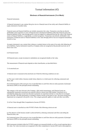 88
ADANI ESTATES PRIVATE LIMITED Standalone Financial Statements for period 01/04/2020 to 31/03/2021
Textual information (42)
Disclosure of financial instruments [Text Block]
Financial instruments
A financial instrument is any contract that gives rise to a financial asset of one entity and a financial liability or
equity instrument of another entity.
Financial assets and financial liabilities are initially measured at fair value. Transaction costs that are directly
attributable to the acquisition or issue of financial assets and financial liabilities (other than financial assets and
financial liabilities at fair value through profit or loss) are added to or deducted from the fair value of the financial
assets or financial liabilities, as appropriate, on initial recognition. Transaction costs directly attributable to the
acquisition of financial assets or financial liabilities at fair value through profit or loss are recognised immediately
in profit or loss.
An equity instrument is any contract that evidences a residual interest in the assets of an entity after deducting all
of its liabilities. Equity instruments issued by a Company entity are recognised at the proceeds received, net of
direct issue costs.
(A) Financial assets
All financial assets, except investment in subsidiaries are recognised initially at fair value.
The measurement of financial assets depends on their classification, as described below:
1) At amortised cost
A financial asset is measured at the amortised cost if both the following conditions are met :
(a) The asset is held within a business model whose objective is to hold assets for collecting contractual cash
flows, and
(b) Contractual terms of the asset give rise on specified dates to cash flows that are solely payments of principal
and interest (SPPI) on the principal amount outstanding.
This category is the most relevant to the Company. After initial measurement, such financial assets are
subsequently measured at amortised cost using the effective interest rate (EIR) method. Amortised cost is
calculated by taking into account any discount or premium on acquisition and fees or costs that are an integral
part of the EIR. The EIR amortisation is included in finance income in the profit or loss. The losses arising from
impairment are recognised in the profit or loss. This category generally applies to trade and other receivables.
2) At Fair Value through Other Comprehensive Income (FVTOCI)
A financial asset is classified as at the FVTOCI if both of the following criteria are met:
(a) The objective of the business model is achieved both by collecting contractual cash flows and selling the
financial assets, and
(b) Contractual terms of the asset give rise on specified dates to cash flows that are solely payments of principal
and interest (SPPI) on the principal amount outstanding.
Debt instruments included within the FVTOCI category are measured initially as well as at each reporting date at
fair value. Fair value movements are recognised in the other comprehensive income (OCI) and on derecognition ,
 