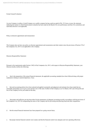 9
ADANI ESTATES PRIVATE LIMITED Standalone Financial Statements for period 01/04/2020 to 31/03/2021
Formal Annual Evaluation:
As your Company is neither a Listed Company nor a public company having a paid up capital of Rs. 25 Crores or more, the statement
indicating the manner in which formal annual evaluation has been made by the Board of its own performance and that of its committees and
individual directors is not applicable.
Policy on directors appointment and remuneration:
The Company does not have any policy on directors appointment and remuneration and other matters since the provisions of Section 178 of
the Companies Act, 2013 is not applicable to the Company.
Directors Responsibility Statement:
Pursuant to the requirements under Section 134(5) of the Companies Act, 2013, with respect to Directors Responsibility Statement, your
Directors hereby confirm the following:
a. that in the preparation of the annual financial statements, the applicable accounting standards have been followed along with proper
explanation relating to material departures, if any;
b. that such accounting policies have been selected and applied consistently and judgement and estimates have been made that are
reasonable and prudent so as to give a true and fair view of the state of affairs of the Company as at 31st March, 2021 and of the profit and
loss of the Company for the year ended on that date;
c. that proper and sufficient care has been taken for the maintenance of adequate accounting records in accordance with the provisions of
the Companies Act, 2013 for safeguarding the assets of the Company and for preventing and detecting fraud and other irregularities;
d. that the annual financial statements have been prepared on a going concern basis;
e. that proper internal financial controls were in place and that the financial control were adequate and were operating effectively;
 
