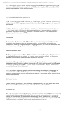 90
ADANI ESTATES PRIVATE LIMITED Standalone Financial Statements for period 01/04/2020 to 31/03/2021
OCI. If the Company decides to classify an equity instrument as at FVTOCI, then all fair value changes on the
instrument, excluding dividends, are recognised in the OCI. There is no recycling of the amounts from OCI to
statement of profit and loss, even on sale of investment.
3) At Fair Value through Profit & Loss (FVTPL)
FVTPL is a residual category for debt instruments and default category for equity instruments. Financial assets
included within the FVTPL category are measured at fair value with all changes recognised in the statement of
profit and loss.
In addition, the Company may elect to designate a debt instrument, which otherwise meets amortised cost or
FVTOCI criteria, as at FVTPL. However, such election is allowed only if doing so reduces or eliminates a
measurement or recognition inconsistency (referred to as ‘accounting mismatch’). The Company has not
designated any debt instrument as at FVTPL.
Derecognition
On derecognition of a financial asset, the difference between the asset’s carrying amount and the sum of the
consideration received and receivable and the cumulative gain or loss that had been recognised in other
comprehensive income and accumulated in equity is recognised in profit or loss if such gain or loss would have
otherwise been recognised in profit or loss on disposal of that financial asset.
Impairment of financial assets
The Company applies expected credit loss (ECL) model for measurement and recognition of impairment loss on
the financial assets and credit risk exposure. The Company follows 'Simplified Approach’ for recognition of
impairment loss allowance on all trade receivables or contractual receivables.
Under the simplified approach the Company does not track changes in credit risk, but it recognises impairment
loss allowance based on lifetime ECLs at each reporting date, right from its initial recognition. If credit risk has
not increased significantly, 12 month ECL is used to provide for impairment loss. However, if credit risk has
increased significantly, lifetime ECL is used.
ECL is the difference between all contracted cash flows that are due to the Company in accordance with the
contract and all the cash flows that the Company expects to receive, discounted at the original EIR. ECL
impairment loss allowance (or reversal) recognised during the period is recognised as income / (expense) in the
statement of profit and loss.
(B) Financial liabilities
Financial liabilities are classified, at initial recognition as at amortised cost or fair value through profit or loss.
The measurement of financial liabilities depends on their classification, as described below:
At amortised cost
This is the category most relevant to the Company. After initial recognition, financial liabilities are subsequently
measured at amortised cost using the EIR method. Gains and losses are recognised in profit or loss when the
liabilities are derecognised as well as through the EIR amortisation process. Amortised cost is calculated by
taking into account any discount or premium on acquisition and fees or costs that are an integral part of the EIR.
The EIR amortisation is included as finance costs in the statement of profit and loss.
 