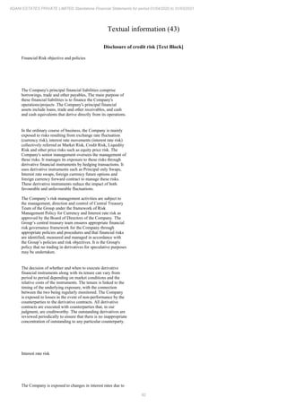 92
ADANI ESTATES PRIVATE LIMITED Standalone Financial Statements for period 01/04/2020 to 31/03/2021
Textual information (43)
Disclosure of credit risk [Text Block]
Financial Risk objective and policies
The Company's principal financial liabilities comprise
borrowings, trade and other payables, The main purpose of
these financial liabilities is to finance the Company's
operations/projects .The Company's principal financial
assets include loans, trade and other receivables, and cash
and cash equivalents that derive directly from its operations.
In the ordinary course of business, the Company is mainly
exposed to risks resulting from exchange rate fluctuation
(currency risk), interest rate movements (interest rate risk)
collectively referred as Market Risk, Credit Risk, Liquidity
Risk and other price risks such as equity price risk. The
Company's senior management oversees the management of
these risks. It manages its exposure to these risks through
derivative financial instruments by hedging transactions. It
uses derivative instruments such as Principal only Swaps,
Interest rate swaps, foreign currency future options and
foreign currency forward contract to manage these risks.
These derivative instruments reduce the impact of both
favourable and unfavourable fluctuations.
The Company’s risk management activities are subject to
the management, direction and control of Central Treasury
Team of the Group under the framework of Risk
Management Policy for Currency and Interest rate risk as
approved by the Board of Directors of the Company. The
Group’s central treasury team ensures appropriate financial
risk governance framework for the Company through
appropriate policies and procedures and that financial risks
are identified, measured and managed in accordance with
the Group’s policies and risk objectives. It is the Group's
policy that no trading in derivatives for speculative purposes
may be undertaken.
The decision of whether and when to execute derivative
financial instruments along with its tenure can vary from
period to period depending on market conditions and the
relative costs of the instruments. The tenure is linked to the
timing of the underlying exposure, with the connection
between the two being regularly monitored. The Company
is exposed to losses in the event of non-performance by the
counterparties to the derivative contracts. All derivative
contracts are executed with counterparties that, in our
judgment, are creditworthy. The outstanding derivatives are
reviewed periodically to ensure that there is no inappropriate
concentration of outstanding to any particular counterparty.
Interest rate risk
The Company is exposed to changes in interest rates due to
 