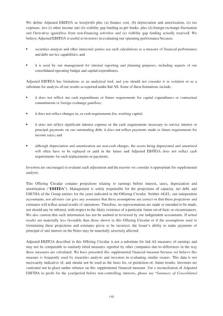 We define Adjusted EBITDA as loss/profit plus (a) finance cost, (b) depreciation and amortization, (c) tax
expenses, less (i) other income and (ii) viability gap funding as per books, plus (d) foreign exchange fluctuation
and Derivative (gain)/loss from non-financing activities and (e) viability gap funding actually received. We
believe Adjusted EBITDA is useful to investors in evaluating our operating performance because:
‰ securities analysts and other interested parties use such calculations as a measure of financial performance
and debt service capabilities; and
‰ it is used by our management for internal reporting and planning purposes, including aspects of our
consolidated operating budget and capital expenditures.
Adjusted EBITDA has limitations as an analytical tool, and you should not consider it in isolation or as a
substitute for analysis of our results as reported under Ind AS. Some of these limitations include:
‰ it does not reflect our cash expenditures or future requirements for capital expenditures or contractual
commitments or foreign exchange gain/loss;
‰ it does not reflect changes in, or cash requirements for, working capital;
‰ it does not reflect significant interest expense or the cash requirements necessary to service interest or
principal payments on our outstanding debt; it does not reflect payments made or future requirements for
income taxes; and
‰ although depreciation and amortization are non-cash charges, the assets being depreciated and amortized
will often have to be replaced or paid in the future and Adjusted EBITDA does not reflect cash
requirements for such replacements or payments.
Investors are encouraged to evaluate each adjustment and the reasons we consider it appropriate for supplemental
analysis.
This Offering Circular contains projections relating to earnings before interest, taxes, depreciation and
amortization (“EBITDA”). Management is solely responsible for the projections of capacity, net debt, and
EBITDA of the Group entities for the years indicated in the Offering Circular. Neither AGEL, our independent
accountants, nor advisers can give any assurance that these assumptions are correct or that these projections and
estimates will reflect actual results of operations. Therefore, no representations are made or intended to be made,
nor should any be inferred, with respect to the likely existence of a particular future set of facts or circumstances.
We also caution that such information has not be audited or reviewed by our independent accountants. If actual
results are materially less favorable than those shown in this Offering Circular or if the assumptions used in
formulating these projections and estimates prove to be incorrect, the Issuer’s ability to make payments of
principal of and interest on the Notes may be materially adversely affected.
Adjusted EBITDA described in this Offering Circular is not a substitute for Ind AS measures of earnings and
may not be comparable to similarly titled measures reported by other companies due to differences in the way
these measures are calculated. We have presented this supplemental financial measure because we believe this
measure is frequently used by securities analysts and investors in evaluating similar issuers. This data is not
necessarily indicative of, and should not be used as the basis for, or prediction of, future results. Investors are
cautioned not to place undue reliance on this supplemental financial measure. For a reconciliation of Adjusted
EBITDA to profit for the year/period before non-controlling interests, please see “Summary of Consolidated
viii
 