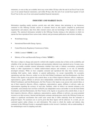 statements, as soon as they are available, but in any event within 120 days after the end of our Fiscal Year (in the
case of our annual financial statements), and within 90 days after the end of our second fiscal quarter of each
Fiscal Year (in the case of our semi-annual unaudited financial statements).
INDUSTRY AND MARKET DATA
Information regarding market position, growth rates and other industry data pertaining to our businesses
contained in this Offering Circular consists of estimates based on data reports compiled by professional
organizations and analysts, data from other external sources and our knowledge of the markets in which we
compete. The statistical information included in this Offering Circular relating to the industries in which we
operate has been reproduced from various trade, industry and government publications and websites including:
‰ World Bank Group;
‰ International Renewable Energy Agency;
‰ Central Electricity Regulatory Commission of India;
‰ CRISIL Limited (“CRISIL”); and
‰ Ministry of New and Renewable Energy of India (“MNRE”).
This data is subject to change and cannot be verified with complete certainty due to limits on the availability and
reliability of the raw data and other limitations and uncertainties inherent in any statistical survey. In many cases,
there is no readily available external information (whether from trade or industry associations, government
bodies or other organizations) to validate market-related analyses and estimates, so we rely on internally
developed estimates. While we have compiled, extracted and reproduced this data from external sources,
including third parties, trade, industry or general publications, we accept responsibility for accurately
reproducing such data. However, neither we nor the Joint Global Coordinators and Joint Bookrunners, the Note
Trustee or the Agents or any person who controls them, or any of their respective directors, officers, employees,
representatives, agents, affiliates or advisers, have independently verified this data and neither we nor the Joint
Global Coordinators and Joint Bookrunners, the Note Trustee or the Agents or any person who controls them, or
any of their respective directors, officers, employees, representatives, agents, affiliates or advisers, make any
representation regarding the accuracy of such data. Similarly, while we believe our internal estimates to be
reasonable, such estimates have not been verified by any independent sources and neither we nor the Joint Global
Coordinators and Joint Bookrunners, the Note Trustee or the Agents or any person who controls them, or any of
their respective directors, officers, employees, representatives, agents, affiliates or advisers, can assure potential
investors as to their accuracy. Internal and third-party estimates and projections cited in this Offering Circular are
subject to significant uncertainties that could cause actual data to differ materially from the estimated or
projected figures. No assurances are or can be given that these figures will be achieved. As a result, you are
cautioned against undue reliance on such information. The extent to which the market and industry data
contained in this Offering Circular is meaningful depends on the investor’s familiarity with an understanding of
the methodologies used in compiling such data.
x
 