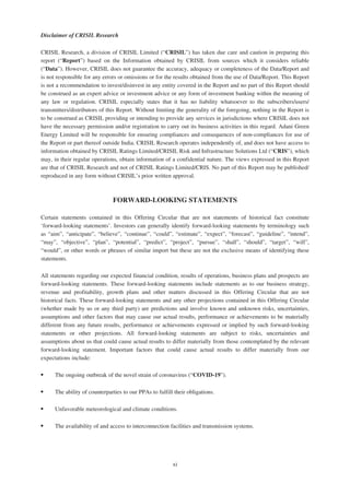 Disclaimer of CRISIL Research
CRISIL Research, a division of CRISIL Limited (“CRISIL”) has taken due care and caution in preparing this
report (“Report”) based on the Information obtained by CRISIL from sources which it considers reliable
(“Data”). However, CRISIL does not guarantee the accuracy, adequacy or completeness of the Data/Report and
is not responsible for any errors or omissions or for the results obtained from the use of Data/Report. This Report
is not a recommendation to invest/disinvest in any entity covered in the Report and no part of this Report should
be construed as an expert advice or investment advice or any form of investment banking within the meaning of
any law or regulation. CRISIL especially states that it has no liability whatsoever to the subscribers/users/
transmitters/distributors of this Report. Without limiting the generality of the foregoing, nothing in the Report is
to be construed as CRISIL providing or intending to provide any services in jurisdictions where CRISIL does not
have the necessary permission and/or registration to carry out its business activities in this regard. Adani Green
Energy Limited will be responsible for ensuring compliances and consequences of non-compliances for use of
the Report or part thereof outside India. CRISIL Research operates independently of, and does not have access to
information obtained by CRISIL Ratings Limited/CRISIL Risk and Infrastructure Solutions Ltd (“CRIS”), which
may, in their regular operations, obtain information of a confidential nature. The views expressed in this Report
are that of CRISIL Research and not of CRISIL Ratings Limited/CRIS. No part of this Report may be published/
reproduced in any form without CRISIL’s prior written approval.
FORWARD-LOOKING STATEMENTS
Certain statements contained in this Offering Circular that are not statements of historical fact constitute
‘forward-looking statements’. Investors can generally identify forward-looking statements by terminology such
as “aim”, “anticipate”, “believe”, “continue”, “could”, “estimate”, “expect”, “forecast”, “guideline”, “intend”,
“may”, “objective”, “plan”, “potential”, “predict”, “project”, “pursue”, “shall”, “should”, “target”, “will”,
“would”, or other words or phrases of similar import but these are not the exclusive means of identifying these
statements.
All statements regarding our expected financial condition, results of operations, business plans and prospects are
forward-looking statements. These forward-looking statements include statements as to our business strategy,
revenue and profitability, growth plans and other matters discussed in this Offering Circular that are not
historical facts. These forward-looking statements and any other projections contained in this Offering Circular
(whether made by us or any third party) are predictions and involve known and unknown risks, uncertainties,
assumptions and other factors that may cause our actual results, performance or achievements to be materially
different from any future results, performance or achievements expressed or implied by such forward-looking
statements or other projections. All forward-looking statements are subject to risks, uncertainties and
assumptions about us that could cause actual results to differ materially from those contemplated by the relevant
forward-looking statement. Important factors that could cause actual results to differ materially from our
expectations include:
‰ The ongoing outbreak of the novel strain of coronavirus (“COVID-19”).
‰ The ability of counterparties to our PPAs to fulfill their obligations.
‰ Unfavorable meteorological and climate conditions.
‰ The availability of and access to interconnection facilities and transmission systems.
xi
 