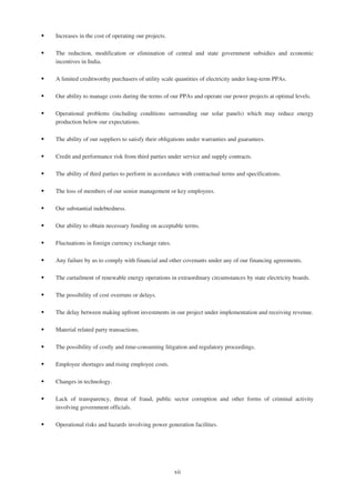 ‰ Increases in the cost of operating our projects.
‰ The reduction, modification or elimination of central and state government subsidies and economic
incentives in India.
‰ A limited creditworthy purchasers of utility scale quantities of electricity under long-term PPAs.
‰ Our ability to manage costs during the terms of our PPAs and operate our power projects at optimal levels.
‰ Operational problems (including conditions surrounding our solar panels) which may reduce energy
production below our expectations.
‰ The ability of our suppliers to satisfy their obligations under warranties and guarantees.
‰ Credit and performance risk from third parties under service and supply contracts.
‰ The ability of third parties to perform in accordance with contractual terms and specifications.
‰ The loss of members of our senior management or key employees.
‰ Our substantial indebtedness.
‰ Our ability to obtain necessary funding on acceptable terms.
‰ Fluctuations in foreign currency exchange rates.
‰ Any failure by us to comply with financial and other covenants under any of our financing agreements.
‰ The curtailment of renewable energy operations in extraordinary circumstances by state electricity boards.
‰ The possibility of cost overruns or delays.
‰ The delay between making upfront investments in our project under implementation and receiving revenue.
‰ Material related party transactions.
‰ The possibility of costly and time-consuming litigation and regulatory proceedings.
‰ Employee shortages and rising employee costs.
‰ Changes in technology.
‰ Lack of transparency, threat of fraud, public sector corruption and other forms of criminal activity
involving government officials.
‰ Operational risks and hazards involving power generation facilities.
xii
 