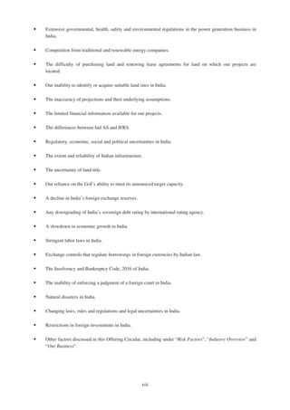 ‰ Extensive governmental, health, safety and environmental regulations in the power generation business in
India.
‰ Competition from traditional and renewable energy companies.
‰ The difficulty of purchasing land and renewing lease agreements for land on which our projects are
located.
‰ Our inability to identify or acquire suitable land sites in India.
‰ The inaccuracy of projections and their underlying assumptions.
‰ The limited financial information available for our projects.
‰ The differences between Ind AS and IFRS.
‰ Regulatory, economic, social and political uncertainties in India.
‰ The extent and reliability of Indian infrastructure.
‰ The uncertainty of land title.
‰ Our reliance on the GoI’s ability to meet its announced target capacity.
‰ A decline in India’s foreign exchange reserves.
‰ Any downgrading of India’s sovereign debt rating by international rating agency.
‰ A slowdown in economic growth in India.
‰ Stringent labor laws in India.
‰ Exchange controls that regulate borrowings in foreign currencies by Indian law.
‰ The Insolvency and Bankruptcy Code, 2016 of India.
‰ The inability of enforcing a judgment of a foreign court in India.
‰ Natural disasters in India.
‰ Changing laws, rules and regulations and legal uncertainties in India.
‰ Restrictions in foreign investments in India.
‰ Other factors discussed in this Offering Circular, including under “Risk Factors”, “Industry Overview” and
“Our Business”.
xiii
 