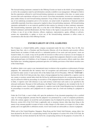 The forward-looking statements contained in this Offering Circular are based on the beliefs of our management,
as well as the assumptions made by and information currently available to our management. Although we believe
that the expectations reflected in such forward-looking statements are reasonable at this time, we cannot assure
investors that such expectations will prove to be correct. Given these uncertainties, investors are cautioned not to
place undue reliance on such forward-looking statements. If any of these risks and uncertainties materialize, or if
any of our underlying assumptions prove to be incorrect, our actual results of operations or financial condition
could differ materially from those expressed or implied in these forward-looking statements. All forward-looking
statements attributable to us are expressly qualified in their entirety by reference to these cautionary statements.
The forward-looking statements speak only as at the date of this Offering Circular and none of us, the Joint
Global Coordinators and Joint Bookrunners, the Note Trustee or the Agents or any person who controls us or any
of them, or any of our or their directors, officers, employees, representatives, agents, affiliates or advisers,
assume any responsibility to update or revise any of the forward-looking statements to reflect events or
circumstances after the date of this Offering Circular.
ENFORCEABILITY OF CIVIL LIABILITIES
Our Company is a limited liability public company incorporated under the laws of India. Save for Mr. Jose
Ignacio Sanz Saiz, who is a Nominee and Non-Executive Director, all of our directors and executive officers
named herein are residents of India and all or a substantial portion of our assets and such persons’ assets are
located in India. As a result, it may not be possible for investors to effect service of process on our Company or
such persons in jurisdictions outside of India, or to enforce against them judgments obtained in courts outside of
India predicated upon civil liabilities of our Company or such directors and executive officers under laws other
than Indian laws, including judgments predicated upon the civil liability provisions of the federal securities laws
of the United States.
In addition, India is not a party to any international treaty in relation to the recognition or enforcement of foreign
judgments. We understand that the statutory basis for recognition and enforcement of foreign judgments is
provided for under section 13 and section 44A of the Indian Code of Civil Procedure, 1908 (the “Civil Code”).
Section 44A of the Civil Code provides that, where a foreign judgment has been rendered by a superior court in
any country or territory outside India which the GoI has by notification declared to be a reciprocating territory, it
may be enforced in India by proceedings in execution as if the judgment had been rendered by the relevant court
in India. A superior court with reference to any such territory would mean such courts as are specified in the
aforesaid notification. Pursuant to GoI notifications, the High Courts in England are also included in the list of
relevant superior courts. Accordingly, a judgment of a superior court in the United Kingdom may be enforceable
by proceedings in execution, and a judgment not of a superior court, by a fresh suit resulting in a judgment or
order.
Under the Civil Code, a court in India will, upon the production of any document purporting to be a certified
copy of a foreign judgment, presume that the judgment was pronounced by a court of competent jurisdiction,
unless the contrary appears on record but such presumption may be displaced by proving want of jurisdiction.
However, section 44A of the Civil Code is applicable only to monetary decrees other than those being in the
nature of any amounts payable in respect of taxes or other charges of a like nature or in respect of a fine or other
penalty and is not applicable to arbitration awards, even if such awards are enforceable as a decree or judgment.
While each of the United Kingdom, Singapore, Hong Kong and the United Arab Emirates, among others, has
been declared by the GoI to be a reciprocating territory for the purposes of section 44A of the Civil Code, the
United States has not been declared by the GoI to be a reciprocating territory for the purposes of section 44A. A
xiv
 