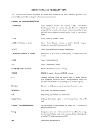 DEFINITIONS AND ABBREVIATIONS
This Offering Circular uses the definitions and abbreviations set forth below, unless otherwise specified, which
you should consider when reading the information contained herein.
Company and Industry Related Terms
Adani Group Adani Enterprises Limited, our Company, ASPEZ, Adani Power
Limited, Adani Total Gas Limited and Adani Transmission Limited
along with their respective subsidiaries, joint ventures and associates
and such other companies promoted and/or owned by our promoter
group
AEML Adani Electricity Mumbai Limited
AGEL or Company or Issuer Adani Green Energy Limited, a public limited company
incorporated under the Companies Act, 2013
APSEZ Adani Ports and Special Economic Zone Limited
Articles of Association or Articles The Articles of Association of our Company, as amended from time
to time
ATGL Adani Total Gas Limited
ATL Adani Transmission Limited
Board or Board of Directors The board of directors of our Company
CRISIL CRISIL Research, a division of CRISIL Limited
CUF Capacity utilization factor, and together with PLF which refers to
plant load factor, refers to a project’s actual generation output over
the stated period of time as a percentage of its installed capacity
Directors Directors on the Board, as may be appointed from time to time
DISCOM(s) State-owned distributions companies
EPC Engineering, procurement and construction
Equity Shares Ordinary shares in the capital of our Company of face value of `2
each
Existing External Indebtedness Our outstanding total borrowings. For details, see “Description of
Material Indebtedness”
Group Companies, firms and ventures promoted by our Promoter Group,
irrespective of whether such entities are classified as related parties
as per Ind AS and Companies Act, 2013
IPP Independent power producer
1
 