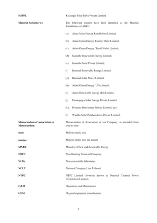 KSPPL Kodangal Solar Parks Private Limited
Material Subsidiaries The following entities have been identified as the Material
Subsidiaries of AGEL:
(a) Adani Solar Energy Kutchh One Limited;
(b) Adani Green Energy Twenty Three Limited;
(c) Adani Green Energy (Tamil Nadu) Limited;
(d) Kamuthi Renewable Energy Limited;
(e) Kamuthi Solar Power Limited;
(f) Ramnad Renewable Energy Limited;
(g) Ramnad Solar Power Limited;
(h) Adani Green Energy (UP) Limited;
(i) Adani Renewable Energy (RJ) Limited;
(j) Parampujya Solar Energy Private Limited;
(k) Prayatna Developers Private Limited; and
(l) Wardha Solar (Maharashtra) Private Limited
Memorandum of Association or
Memorandum
Memorandum of Association of our Company, as amended from
time to time
mmt Million metric tons
mmtpa Million metric tons per annum
MNRE Ministry of New and Renewable Energy
NBFC Non-Banking Financial Company
NCDs Non-convertible debentures
NCLT National Company Law Tribunal
NTPC NTPC Limited (formerly known as National Thermal Power
Corporation Limited)
O&M Operations and Maintenance
OEM Original equipment manufacturer
2
 