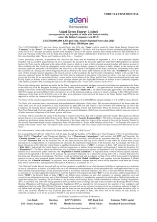 STRICTLY CONFIDENTIAL
Adani Green Energy Limited
(incorporated in the Republic of India with limited liability
under the Indian Companies Act, 2013)
U.S.$750,000,000 4.375 per cent. Senior Secured Notes due 2024
Issue Price: 100.00 per cent.
The U.S.$750,000,000 4.375 per cent. Senior Secured Notes due 2024 (the “Notes”) will be issued by Adani Green Energy Limited (the
“Company” or the “Issuer”) on September 8, 2021 (the “Closing Date”). The Notes will bear interest on their outstanding principal amount
at the rate of 4.375 per cent. per annum, payable semi-annually in arrear on the interest payment dates falling on March 8 and September 8 of
each year. Payment on the Notes will be made free and clear of, and without withholding or deduction for or on account of, taxes of India to
the extent described under “Terms and Conditions of the Notes — Taxation”.
Unless previously redeemed, or purchased and cancelled, the Notes will be redeemed on September 8, 2024 at their principal amount
(together with accrued but unpaid interest (if any)). Subject to the receipt of the necessary approvals under the ECB Guidelines (as defined
herein), the Notes may be redeemed at the option of the Issuer in whole or in part at their principal amount (together with interest accrued to
(but excluding) the date fixed for redemption) in the event of certain changes relating to taxation in India. Subject to the receipt of the
necessary approvals under the ECB Guidelines, the Issuer will, at the option of the holders of the Notes, redeem any outstanding Notes, upon
the occurrence of a Change of Control Triggering Event (as defined in the Terms and Conditions of the Notes (the “Conditions”)), at 101 per
cent. of their principal amount (together with interest accrued to (but excluding) the date fixed for redemption). Subject to the receipt of the
necessary approvals under the ECB Guidelines, the Notes may be redeemed at the option of the Issuer in whole, or in part, at any time on
giving not less than 30 nor more than 60 days’ written notice to the holders of the Notes and the Note Trustee (as defined herein) and each
Paying Agent (as defined in the Conditions) at their principal amount plus the Applicable Premium (as defined in the Conditions) (together
with interest accrued to (but excluding) the date fixed for redemption). See “Terms and Conditions of the Notes”.
Prior to this offering there has been no market for the Notes. Approval in-principle has been received for the listing and quotation of the Notes
on the Official List of the Singapore Exchange Securities Trading Limited (the “SGX-ST”). An application has been made for the listing and
trading of the Notes on the India International Exchange (IFSC) Limited (“India INX”) for which in-principle approval has been obtained. The
SGX-ST assumes no responsibility for the correctness of any of the statements made or opinions or reports contained in this Offering Circular.
Admission of the Notes to the SGX-ST is not to be taken as an indication of the merits of the Issuer or the Notes. Further, India INX has not
approved or verified the contents of the listing particulars.
The Notes will be issued in registered form in a minimum denomination of U.S.$200,000 and integral multiples of U.S.$1,000 in excess thereof.
The Notes will constitute direct, unconditional and unsubordinated obligations of the Issuer. The payment obligations of the Issuer under the
Notes shall, save for such exceptions as may be provided by applicable law and subject to the covenants and undertakings set out in the
Conditions, the Security Trustee Appointment Agreement, the Security Trustee and Intercreditor Deed, the Common Terms Deed and the
Note Trust Deed, rank (i) at least equally with all other senior secured obligations of the Issuer, present and future, and (ii) senior in respect of
all other unsecured obligations of the Issuer, present and future.
The Notes will be secured to the extent of the Security in relation to the Notes that will be created under the Security Documents (as defined
herein) that are to be executed within 90 days of the Closing Date (the “Security Longstop Date”). The Notes will rank at all times pari passu
without any preference among themselves. The obligations of the Issuer under the Notes will be secured in favor of the Security Trustee by
the Security Documents under security arrangement more fully described in “Terms and Conditions of the Notes”. The Security will consist of
certain of the Issuer’s assets. See “Description of the Security Documents” and “Description of the Principal Primary Debt Documents for the
Notes”.
For a discussion of certain risks related to the Issuer and the Notes, see “Risk Factors”.
It is expected that the delivery of the Notes will be made through the facilities of The Depository Trust Company (“DTC”) and of Euroclear
Bank SA/NV (“Euroclear”) and Clearstream Banking S.A. (“Clearstream, Luxembourg”, and together with DTC and Euroclear, the
“Clearing Systems”)) on or about the Closing Date. The Notes have not been, and will not be, registered under the U.S. Securities Act of
1933 (the “Securities Act”) or the securities laws of any other jurisdiction and may not be offered or sold within the United States except
pursuant to an exemption from, or in transactions not subject to, the registration requirements of the Securities Act. Accordingly, the Notes are
being offered and sold within the United States to qualified institutional buyers (“QIBs”) in reliance on Rule 144A under the Securities Act
(“Rule 144A”) and outside the United States in offshore transactions, as defined in and in reliance on Regulation S under the Securities Act
(“Regulation S”). The Notes which are offered and sold in offshore transactions in reliance on Regulation S will be represented by beneficial
interests in an unrestricted global certificate (the “Regulation S Global Certificate”) in registered form, without interest coupons attached,
which will be registered in the name of the nominee for, and shall be deposited on or about the Closing Date with, a common depositary for
Euroclear and Clearstream, Luxembourg. The Notes which are offered and sold in reliance on Rule 144A will be represented by beneficial
interests in one or more restricted global certificate(s) (the “Rule 144A Global Certificates” and, together with the Regulation S Global
Certificate, the “Global Certificates”) in registered form, without interest coupons attached, which will be deposited on or about the Closing
Date with a custodian for, and registered in the name of, Cede & Co. as nominee for DTC.
This Offering Circular has not been and will not be filed, produced or published as an offer document (whether as a prospectus or a statement
in lieu of a prospectus in respect of a public offer or as an information memorandum or private placement offer cum application letter or any
other offering material in respect of any private placement in accordance with the Companies Act, 2013, or the rules framed thereunder, each
as amended, or any other applicable Indian laws), with the Registrar of Companies in India (“RoC”) or the Securities and Exchange Board of
India (“SEBI”), the Reserve Bank of India (“RBI”), any Indian stock exchanges or any other regulatory or statutory authority, save and
except for any information from any part of this Offering Circular which is (i) mandatorily required to be disclosed or filed in India under any
applicable Indian laws, including, but not limited to, the Securities and Exchange Board of India (Prohibition of Insider Trading) Regulations
2015, as amended, and under the listing agreement with any Indian stock exchange pursuant to the Securities and Exchange Board of India
(Listing Obligations and Disclosure Requirements) Regulations 2015, as amended or (ii) pursuant to the sanction of any regulatory and
adjudicatory body in India. This Offering Circular has not been and will not be reviewed or approved by any regulatory authority in India or
any Indian stock exchange. This Offering Circular and the Notes are not and should not be construed as an advertisement, invitation, offer or
sale of any securities whether by way of private placement or to the public in India. The Notes will not be offered or sold, directly or
indirectly, in India or to, or for the account or benefit of, any person resident in India.
Joint Global Coordinators and Joint Bookrunners
Axis Bank Barclays BNP PARIBAS DBS Bank Ltd. Emirates NBD Capital
IMI - Intesa Sanpaolo MUFG Mizuho Securities SMBC Nikko Standard Chartered Bank
Offering Circular dated September 1, 2021
 