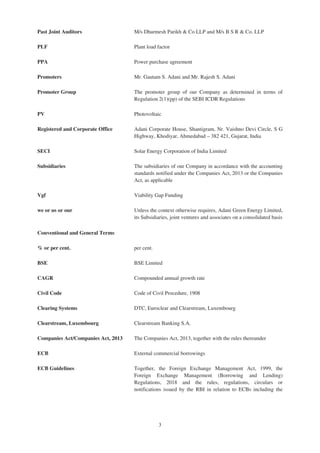 Past Joint Auditors M/s Dharmesh Parikh & Co LLP and M/s B S R & Co. LLP
PLF Plant load factor
PPA Power purchase agreement
Promoters Mr. Gautam S. Adani and Mr. Rajesh S. Adani
Promoter Group The promoter group of our Company as determined in terms of
Regulation 2(1)(pp) of the SEBI ICDR Regulations
PV Photovoltaic
Registered and Corporate Office Adani Corporate House, Shantigram, Nr. Vaishno Devi Circle, S G
Highway, Khodiyar, Ahmedabad – 382 421, Gujarat, India
SECI Solar Energy Corporation of India Limited
Subsidiaries The subsidiaries of our Company in accordance with the accounting
standards notified under the Companies Act, 2013 or the Companies
Act, as applicable
Vgf Viability Gap Funding
we or us or our Unless the context otherwise requires, Adani Green Energy Limited,
its Subsidiaries, joint ventures and associates on a consolidated basis
Conventional and General Terms
% or per cent. per cent.
BSE BSE Limited
CAGR Compounded annual growth rate
Civil Code Code of Civil Procedure, 1908
Clearing Systems DTC, Euroclear and Clearstream, Luxembourg
Clearstream, Luxembourg Clearstream Banking S.A.
Companies Act/Companies Act, 2013 The Companies Act, 2013, together with the rules thereunder
ECB External commercial borrowings
ECB Guidelines Together, the Foreign Exchange Management Act, 1999, the
Foreign Exchange Management (Borrowing and Lending)
Regulations, 2018 and the rules, regulations, circulars or
notifications issued by the RBI in relation to ECBs including the
3
 