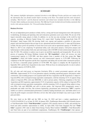 SUMMARY
This summary highlights information contained elsewhere in this Offering Circular and does not contain all of
the information that you should consider before investing in the Notes. You should read this entire document,
including “Risk Factors” and the financial statements and related notes included elsewhere in this Offering
Circular, before making an investment decision. This Offering Circular includes forward-looking statements that
involve risks and uncertainties. See “Forward-Looking Statements”.
Business Overview
We are an independent power producer in India, led by a strong and focused management team with experience
in identifying, developing and operating solar and wind power generation assets across India. We are one of the
largest renewable energy players in India. In addition, we are the top solar developer in the world by total
capacity, according to Mercom Capital Group, llc’s report titled “Leading Global Large-Scale Solar PV
Developers” dated August 2020. We develop, build, own, operate and maintain a portfolio of solar power
projects and wind farm projects that are large in size, operational and diversified across 11 states and 59 locations
in India. We have grown our portfolio of assets from seven assets and an operational capacity of 748 MW as of
March 31, 2017 to one comprising 74 operational utility scale solar power projects, wind power projects and
hybrid projects (which produce both solar and wind energy) with 3,520 MW of total commissioned capacity as of
June 30, 2021. We continue to explore ways to grow our portfolio organically and inorganically. We are in the
process of acquiring SB Energy Holdings Limited (the “SB Acquisition”), which will increase our total
commissioned capacity to 5,220 MW, and three projects from a member of the Inox group (the “Inox
Acquisition”), which will further increase our total commissioned capacity to 5,370 MW. Following the
completion of the SB Acquisition and the Inox Acquisition and taking into account under construction projects,
we will have a renewable project portfolio of 19,794 MW. We expect to complete the SB Acquisition by
September 2021, and the Inox Acquisition in due course. With our focus on continued growth, we aim to achieve
an installed capacity of 25 GW by 2025.
We sell solar and wind power on long-term fixed-price PPAs to central government agencies and state
DISCOMs. Approximately 83.7% of our generation capacity (including operational projects and projects under
construction, and excluding projects to be acquired under the Inox Acquisition and SB Acquisition) is subject to
long-term PPAs with sovereign/sovereign equivalent counterparties, with the remaining 16.3% of capacity being
subject to long-term PPAs with state DISCOMs or sold to private parties. Following completion of the Inox
Acquisition and SB Acquisition, approximately 87.4% of generation capacity will be subject to long-term PPAs
with sovereign/sovereign equivalent counterparties, with the remaining 12.6% of capacity being subject to long-
term PPAs with state DISCOMs and sold to private parties. Our long-term PPA arrangements ensure a
predictable and stable cash flow. Our in-house engineering, procurement and construction (“EPC”) expertise
enables us to deliver committed plant performance at industry-leading benchmark costs, and further allows us to
retain the profit margins associated with those services that other project developers may need to pay to third-
party providers.
We were listed on the BSE and the NSE on June 18, 2018 and have a market capitalization of
U.S.$23,514,658,561.21 as of June 30, 2021. In January 2021, TotalEnergies Renewables SAS (formerly known
as Total Renewables SAS) (“Total Renewables”) acquired a 20% minority interest in AGEL, and currently has
board and audit committee representation in AGEL. In April 2020, Total Solar Singapore Pte Ltd (“Total
Solar”) acquired a 50% stake in Adani Green Energy Twenty Three Limited (“AGE23L”). Total Renewables
and Total Solar are part of an established conglomerate, TotalEnergies SE (“TotalEnergies”) that operates
6
 