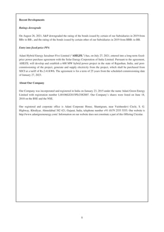 Recent Developments
Ratings downgrade
On August 26, 2021, S&P downgraded the rating of the bonds issued by certain of our Subsidiaries in 2019 from
BB+ to BB-, and the rating of the bonds issued by certain other of our Subsidiaries in 2019 from BBB- to BB.
Entry into fixed-price PPA
Adani Hybrid Energy Jaisalmer Five Limited (“AHEJ5L”) has, on July 27, 2021, entered into a long-term fixed-
price power purchase agreement with the Solar Energy Corporation of India Limited. Pursuant to the agreement,
AHEJ5L will develop and establish a 600 MW hybrid power project in the state of Rajasthan, India, and post-
commissioning of the project, generate and supply electricity from the project, which shall be purchased from
SECI at a tariff of Rs.2.41/kWh. The agreement is for a term of 25 years from the scheduled commissioning date
of January 27, 2023.
About Our Company
Our Company was incorporated and registered in India on January 23, 2015 under the name Adani Green Energy
Limited with registration number L40106GJ2015PLC082007. Our Company’s shares were listed on June 18,
2018 on the BSE and the NSE.
Our registered and corporate office is Adani Corporate House, Shantigram, near Vaishnodevi Circle, S. G.
Highway, Khodiyar, Ahmedabad 382 421, Gujarat, India, telephone number +91 (0)79 2555 5555. Our website is
http://www.adanigreenenergy.com/. Information on our website does not constitute a part of this Offering Circular.
8
 