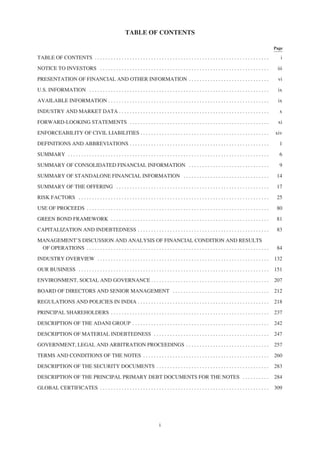 TABLE OF CONTENTS
Page
TABLE OF CONTENTS . . . . . . . . . . . . . . . . . . . . . . . . . . . . . . . . . . . . . . . . . . . . . . . . . . . . . . . . . . . . . . . . . i
NOTICE TO INVESTORS . . . . . . . . . . . . . . . . . . . . . . . . . . . . . . . . . . . . . . . . . . . . . . . . . . . . . . . . . . . . . . . iii
PRESENTATION OF FINANCIAL AND OTHER INFORMATION . . . . . . . . . . . . . . . . . . . . . . . . . . . . . . vi
U.S. INFORMATION . . . . . . . . . . . . . . . . . . . . . . . . . . . . . . . . . . . . . . . . . . . . . . . . . . . . . . . . . . . . . . . . . . . ix
AVAILABLE INFORMATION . . . . . . . . . . . . . . . . . . . . . . . . . . . . . . . . . . . . . . . . . . . . . . . . . . . . . . . . . . . . ix
INDUSTRY AND MARKET DATA . . . . . . . . . . . . . . . . . . . . . . . . . . . . . . . . . . . . . . . . . . . . . . . . . . . . . . . . x
FORWARD-LOOKING STATEMENTS . . . . . . . . . . . . . . . . . . . . . . . . . . . . . . . . . . . . . . . . . . . . . . . . . . . . xi
ENFORCEABILITY OF CIVIL LIABILITIES . . . . . . . . . . . . . . . . . . . . . . . . . . . . . . . . . . . . . . . . . . . . . . . . xiv
DEFINITIONS AND ABBREVIATIONS . . . . . . . . . . . . . . . . . . . . . . . . . . . . . . . . . . . . . . . . . . . . . . . . . . . . 1
SUMMARY . . . . . . . . . . . . . . . . . . . . . . . . . . . . . . . . . . . . . . . . . . . . . . . . . . . . . . . . . . . . . . . . . . . . . . . . . . . 6
SUMMARY OF CONSOLIDATED FINANCIAL INFORMATION . . . . . . . . . . . . . . . . . . . . . . . . . . . . . . 9
SUMMARY OF STANDALONE FINANCIAL INFORMATION . . . . . . . . . . . . . . . . . . . . . . . . . . . . . . . . 14
SUMMARY OF THE OFFERING . . . . . . . . . . . . . . . . . . . . . . . . . . . . . . . . . . . . . . . . . . . . . . . . . . . . . . . . . 17
RISK FACTORS . . . . . . . . . . . . . . . . . . . . . . . . . . . . . . . . . . . . . . . . . . . . . . . . . . . . . . . . . . . . . . . . . . . . . . . 25
USE OF PROCEEDS . . . . . . . . . . . . . . . . . . . . . . . . . . . . . . . . . . . . . . . . . . . . . . . . . . . . . . . . . . . . . . . . . . . . 80
GREEN BOND FRAMEWORK . . . . . . . . . . . . . . . . . . . . . . . . . . . . . . . . . . . . . . . . . . . . . . . . . . . . . . . . . . . 81
CAPITALIZATION AND INDEBTEDNESS . . . . . . . . . . . . . . . . . . . . . . . . . . . . . . . . . . . . . . . . . . . . . . . . . 83
MANAGEMENT’S DISCUSSION AND ANALYSIS OF FINANCIAL CONDITION AND RESULTS
OF OPERATIONS . . . . . . . . . . . . . . . . . . . . . . . . . . . . . . . . . . . . . . . . . . . . . . . . . . . . . . . . . . . . . . . . . . . . 84
INDUSTRY OVERVIEW . . . . . . . . . . . . . . . . . . . . . . . . . . . . . . . . . . . . . . . . . . . . . . . . . . . . . . . . . . . . . . . . 132
OUR BUSINESS . . . . . . . . . . . . . . . . . . . . . . . . . . . . . . . . . . . . . . . . . . . . . . . . . . . . . . . . . . . . . . . . . . . . . . . 151
ENVIRONMENT, SOCIAL AND GOVERNANCE . . . . . . . . . . . . . . . . . . . . . . . . . . . . . . . . . . . . . . . . . . . . 207
BOARD OF DIRECTORS AND SENIOR MANAGEMENT . . . . . . . . . . . . . . . . . . . . . . . . . . . . . . . . . . . . 212
REGULATIONS AND POLICIES IN INDIA . . . . . . . . . . . . . . . . . . . . . . . . . . . . . . . . . . . . . . . . . . . . . . . . . 218
PRINCIPAL SHAREHOLDERS . . . . . . . . . . . . . . . . . . . . . . . . . . . . . . . . . . . . . . . . . . . . . . . . . . . . . . . . . . . 237
DESCRIPTION OF THE ADANI GROUP . . . . . . . . . . . . . . . . . . . . . . . . . . . . . . . . . . . . . . . . . . . . . . . . . . . 242
DESCRIPTION OF MATERIAL INDEBTEDNESS . . . . . . . . . . . . . . . . . . . . . . . . . . . . . . . . . . . . . . . . . . . 247
GOVERNMENT, LEGAL AND ARBITRATION PROCEEDINGS . . . . . . . . . . . . . . . . . . . . . . . . . . . . . . . 257
TERMS AND CONDITIONS OF THE NOTES . . . . . . . . . . . . . . . . . . . . . . . . . . . . . . . . . . . . . . . . . . . . . . . 260
DESCRIPTION OF THE SECURITY DOCUMENTS . . . . . . . . . . . . . . . . . . . . . . . . . . . . . . . . . . . . . . . . . . 283
DESCRIPTION OF THE PRINCIPAL PRIMARY DEBT DOCUMENTS FOR THE NOTES . . . . . . . . . . 284
GLOBAL CERTIFICATES . . . . . . . . . . . . . . . . . . . . . . . . . . . . . . . . . . . . . . . . . . . . . . . . . . . . . . . . . . . . . . . 309
i
 