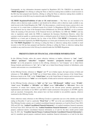Consequently, no key information document required by Regulation (EU) No 1286/2014 (as amended, the
“PRIIPs Regulation”) for offering or selling the Notes or otherwise making them available to retail investors in
the EEA has been prepared and, therefore, offering or selling the Notes or otherwise making them available to
any retail investor in the EEA may be unlawful under the PRIIPs Regulation.
UK PRIIPs Regulation/Prohibition of sales to UK retail investors — The Notes are not intended to be
offered, sold or otherwise made available to and should not be offered, sold or otherwise made available to any
retail investor in the United Kingdom (the “UK”). For these purposes, a retail investor means a person who is one
(or more) of: (i) a retail client, as defined in point (8) of Article 2 of Regulation (EU) No 2017/565 as it forms
part of domestic law by virtue of the European Union (Withdrawal) Act 2018 (the “EUWA”); or (ii) a customer
within the meaning of the provisions of the Financial Services and Markets Act 2000 (the “FSMA”) and any
rules or regulations made under the FSMA to implement the Insurance Distribution Directive, where that
customer would not qualify as a professional client, as defined in point (8) of Article 2(1) of Regulation (EU) No
600/2014 as it forms part of domestic law by virtue of the EUWA (“UK MiFIR”). Consequently, no key
information document required by the PRIIPs Regulation as it forms part of domestic law by virtue of the EUWA
(the “UK PRIIPs Regulation”) for offering or selling the Notes or otherwise making them available to retail
investors in the UK has been prepared and therefore offering or selling the Notes or otherwise making them
available to any retail investor in the UK may be unlawful under the UK PRIIPs Regulation.
PRESENTATION OF FINANCIAL AND OTHER INFORMATION
In this Offering Circular, unless the context otherwise indicates or implies, references to “you”, “your”,
“offeree”, “purchaser”, “subscriber”, “recipient”, “investors”, “prospective investors” and “potential
investor” are to the prospective investors in this offering, references to “our Company” are to Adani Green
Energy Limited, and references to “we”, “us” or “our” are to Adani Green Energy Limited, its Subsidiaries, joint
ventures and associates on a consolidated basis.
In this Offering Circular, references to “Rupees” and “`” are to Indian rupees, the legal currency of India and
references to “U.S. dollars” and “U.S.$” are to United States dollars, the legal currency of the United States.
References herein to the “U.S.” or the “United States” are to the United States of America and its territories and
possessions and references to “India” are to the Republic of India and its territories and possessions.
In this Offering Circular, references to “lakh” and “lac” mean “100 thousand”; “million” means “10 lakh”;
“crore” means “10 million” or “100 lakhs”; and “billion” means “1,000 million” or “100 crores”. Due to the
occurrence of certain force majeure events (as defined in the relevant power purchase agreement), the
implementation and timeline of our SECI-3 and SECI-4 under-construction wind projects of 250 MW capacity
each are uncertain. Consequently, these projects have not been included in our portfolio capacity, wherever
mentioned in this Offering Circular.
Unless otherwise stated, references in this Offering Circular to a particular year are to the calendar year ended/
ending on December 31 and to a particular “Fiscal Year” or “FY” are to the year ended/ending on March 31.
This Offering Circular contains our (i) audited consolidated financial statements as of and for Fiscal Years 2019,
2020 and 2021 (the “Audited Consolidated Financial Statements”), (ii) audited standalone financial statements
for Fiscal Years 2019, 2020 and 2021 (the “Audited Standalone Financial Statements”), (iii) unaudited special
purpose condensed interim consolidated financial information as of and for the three month period ended
June 30, 2021 (the “Unaudited Special Purpose Condensed Interim Consolidated Financial Information”),
and (iv) unaudited special purpose condensed interim standalone financial information as of and for the three
vi
 