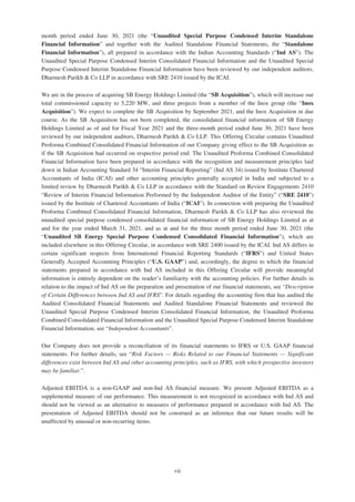 month period ended June 30, 2021 (the “Unaudited Special Purpose Condensed Interim Standalone
Financial Information” and together with the Audited Standalone Financial Statements, the “Standalone
Financial Information”), all prepared in accordance with the Indian Accounting Standards (“Ind AS”). The
Unaudited Special Purpose Condensed Interim Consolidated Financial Information and the Unaudited Special
Purpose Condensed Interim Standalone Financial Information have been reviewed by our independent auditors,
Dharmesh Parikh & Co LLP in accordance with SRE 2410 issued by the ICAI.
We are in the process of acquiring SB Energy Holdings Limited (the “SB Acquisition”), which will increase our
total commissioned capacity to 5,220 MW, and three projects from a member of the Inox group (the “Inox
Acquisition”). We expect to complete the SB Acquisition by September 2021, and the Inox Acquisition in due
course. As the SB Acquisition has not been completed, the consolidated financial information of SB Energy
Holdings Limited as of and for Fiscal Year 2021 and the three-month period ended June 30, 2021 have been
reviewed by our independent auditors, Dharmesh Parikh & Co LLP. This Offering Circular contains Unaudited
Proforma Combined Consolidated Financial Information of our Company giving effect to the SB Acquisition as
if the SB Acquisition had occurred on respective period end. The Unaudited Proforma Combined Consolidated
Financial Information have been prepared in accordance with the recognition and measurement principles laid
down in Indian Accounting Standard 34 “Interim Financial Reporting” (Ind AS 34) issued by Institute Chartered
Accountants of India (ICAI) and other accounting principles generally accepted in India and subjected to a
limited review by Dharmesh Parikh & Co LLP in accordance with the Standard on Review Engagements 2410
“Review of Interim Financial Information Performed by the Independent Auditor of the Entity” (“SRE 2410”)
issued by the Institute of Chartered Accountants of India (“ICAI”). In connection with preparing the Unaudited
Proforma Combined Consolidated Financial Information, Dharmesh Parikh & Co LLP has also reviewed the
unaudited special purpose condensed consolidated financial information of SB Energy Holdings Limited as at
and for the year ended March 31, 2021, and as at and for the three month period ended June 30, 2021 (the
“Unaudited SB Energy Special Purpose Condensed Consolidated Financial Information”), which are
included elsewhere in this Offering Circular, in accordance with SRE 2400 issued by the ICAI. Ind AS differs in
certain significant respects from International Financial Reporting Standards (“IFRS”) and United States
Generally Accepted Accounting Principles (“U.S. GAAP”) and, accordingly, the degree to which the financial
statements prepared in accordance with Ind AS included in this Offering Circular will provide meaningful
information is entirely dependent on the reader’s familiarity with the accounting policies. For further details in
relation to the impact of Ind AS on the preparation and presentation of our financial statements, see “Description
of Certain Differences between Ind AS and IFRS”. For details regarding the accounting firm that has audited the
Audited Consolidated Financial Statements and Audited Standalone Financial Statements and reviewed the
Unaudited Special Purpose Condensed Interim Consolidated Financial Information, the Unaudited Proforma
Combined Consolidated Financial Information and the Unaudited Special Purpose Condensed Interim Standalone
Financial Information, see “Independent Accountants”.
Our Company does not provide a reconciliation of its financial statements to IFRS or U.S. GAAP financial
statements. For further details, see “Risk Factors — Risks Related to our Financial Statements — Significant
differences exist between Ind AS and other accounting principles, such as IFRS, with which prospective investors
may be familiar.”.
Adjusted EBITDA is a non-GAAP and non-Ind AS financial measure. We present Adjusted EBITDA as a
supplemental measure of our performance. This measurement is not recognized in accordance with Ind AS and
should not be viewed as an alternative to measures of performance prepared in accordance with Ind AS. The
presentation of Adjusted EBITDA should not be construed as an inference that our future results will be
unaffected by unusual or non-recurring items.
vii
 