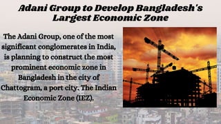 Adani Group to Develop Bangladesh's
Largest Economic Zone
The Adani Group, one of the most
significant conglomerates in India,
is planning to construct the most
prominent economic zone in
Bangladesh in the city of
Chattogram, a port city. The Indian
Economic Zone (IEZ).
 