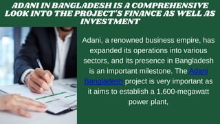 ADANI IN BANGLADESH IS A COMPREHENSIVE
LOOK INTO THE PROJECT'S FINANCE AS WELL AS
INVESTMENT
Adani, a renowned business empire, has
expanded its operations into various
sectors, and its presence in Bangladesh
is an important milestone. The Adani
Bangladesh project is very important as
it aims to establish a 1,600-megawatt
power plant,
 