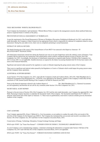 11
ADANI INFRA (INDIA) LIMITED Standalone Financial Statements for period 01/04/2020 to 31/03/2021
Mr. Jatinkumar Jalundhwala, 1 1
Ms. Birva Patel, Member 1 1
VIGIL MECHANISM / WHISTLE BLOWER POLICY:
Your Company has formulated a vigil mechanism / Whistle Blower Policy to report to the management concerns about unethical behaviour,
actual or suspected fraud or violation of the policy.
PREVENTION OF SEXUAL HARASSMENT AT WORKPLACE:
As per the requirement of the Sexual Harassment of Women at Workplace (Prevention, Prohibition & Redressal) Act 2013, read with rules
made thereunder, the Company at Adani Group level has appropriate forum which is responsible for redressal of complaints related to sexual
harassment. During the year under review, there were no complaints pertaining to sexual harassment.
EXTRACT OF ANNUAL RETURN:
The details forming part of the extract of the Annual Return in Form MGT-9 are annexed to this Report as Annexure - D'.
RELATED PARTY TRANSACTIONS:
All related party transactions entered into during the financial year were on an arms length basis and in the ordinary course of business. Your
Company had not entered into any transactions with related parties which could be considered material in terms of Section 188 of the
Companies Act, 2013. Accordingly, the disclosure of related party transactions as required under Section 134(3)(h) of the Companies Act,
2013 in Form AOC 2 is not applicable. Suitable disclosure as required by the Indian Accounting Standard (Ind AS 24) has been made in the
notes to the Financial Statements.
Significant and material orders passed by the regulators or courts or tribunals impacting the going concern status of the Company:
There were no significant and material orders passed by the Regulators or Courts or Tribunals which would impact the going concern status
and the Companys future operations.
AUDITORS & AUDITORS REPORT:
As per Section 139 of the Companies Act, 2013, read with the Companies (Audit and Auditors) Rules, 2014, M/s. Shah Dhandharia & Co.,
Chartered Accountants (Firm Registration No.: 118707W), were appointed as the Statutory Auditors of the Company to hold office till the
conclusion of 14th Annual General Meeting of the Company to be held for financial year 2023.
Notes to the financial statements referred in the Auditors Report of M/s. Shah Dhandharia & Co., Chartered Accountants
are self-explanatory and therefore do not call for any comments under Section 134 of the Companies Act, 2013.
SECRETARIAL AUDIT REPORT:
Pursuant to the provisions of Section 204 of the Companies Act, 2013 and the rules made thereunder, your Company has appointed Mr. Jigar
Shah, Practicing Company Secretary to undertake the Secretarial Audit of the Company. The Secretarial Audit Report for FY 2020-21 is
annexed, which forms part of this report as Annexure - E. There were no qualifications, reservation or adverse remarks given by Secretarial
Auditors of the Company.
COST AUDITORS
Your Company appointed M/s. Kiran J. Mehta & Co., Cost Accountants, as cost auditors to conduct the audit of the cost records of the
activities of the Company for the financial year 2020-21. The Company has maintained the cost accounts and records in accordance with
Section 148 of the Companies Act, 2013 and Rule 8 of the Companies (Accounts) Rules, 2014.
Conservation of Energy, Technology Absorption, Foreign Exchange Earnings and Outgo:
SPAN style='FONT: 7pt "Times New Roman"'> CONSERVATION OF ENERGY, TECHNOLOGY ABSORPTION ETC.
As your Company is not a manufacturing company, a statement containing the information as required under Section 134(3)(m) of the
Companies Act, 2013 read with Rule 8(3) of the Companies (Accounts) Rules, 2014 is not appended.
SPAN style='FONT: 7pt "Times New Roman"'> FOREIGN EXCHANGE EARNINGS AND OUTGO
 