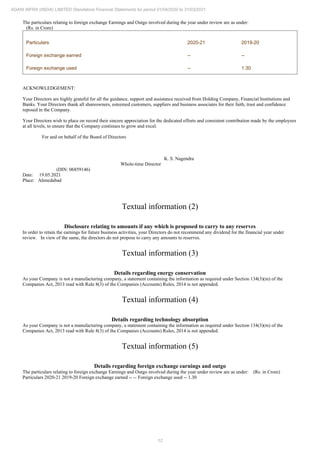 12
ADANI INFRA (INDIA) LIMITED Standalone Financial Statements for period 01/04/2020 to 31/03/2021
The particulars relating to foreign exchange Earnings and Outgo involved during the year under review are as under:
(Rs. in Crore)
Particulars 2020-21 2019-20
Foreign exchange earned -- --
Foreign exchange used -- 1.30
ACKNOWLEDGEMENT:
Your Directors are highly grateful for all the guidance, support and assistance received from Holding Company, Financial Institutions and
Banks. Your Directors thank all shareowners, esteemed customers, suppliers and business associates for their faith, trust and confidence
reposed in the Company.
Your Directors wish to place on record their sincere appreciation for the dedicated efforts and consistent contribution made by the employees
at all levels, to ensure that the Company continues to grow and excel.
For and on behalf of the Board of Directors
K. S. Nagendra
Whole-time Director
(DIN: 06859146)
Date: 19.05.2021
Place: Ahmedabad
Textual information (2)
Disclosure relating to amounts if any which is proposed to carry to any reserves
In order to retain the earnings for future business activities, your Directors do not recommend any dividend for the financial year under
review. In view of the same, the directors do not propose to carry any amounts to reserves.
Textual information (3)
Details regarding energy conservation
As your Company is not a manufacturing company, a statement containing the information as required under Section 134(3)(m) of the
Companies Act, 2013 read with Rule 8(3) of the Companies (Accounts) Rules, 2014 is not appended.
Textual information (4)
Details regarding technology absorption
As your Company is not a manufacturing company, a statement containing the information as required under Section 134(3)(m) of the
Companies Act, 2013 read with Rule 8(3) of the Companies (Accounts) Rules, 2014 is not appended.
Textual information (5)
Details regarding foreign exchange earnings and outgo
The particulars relating to foreign exchange Earnings and Outgo involved during the year under review are as under: (Rs. in Crore)
Particulars 2020-21 2019-20 Foreign exchange earned -- -- Foreign exchange used -- 1.30
 
